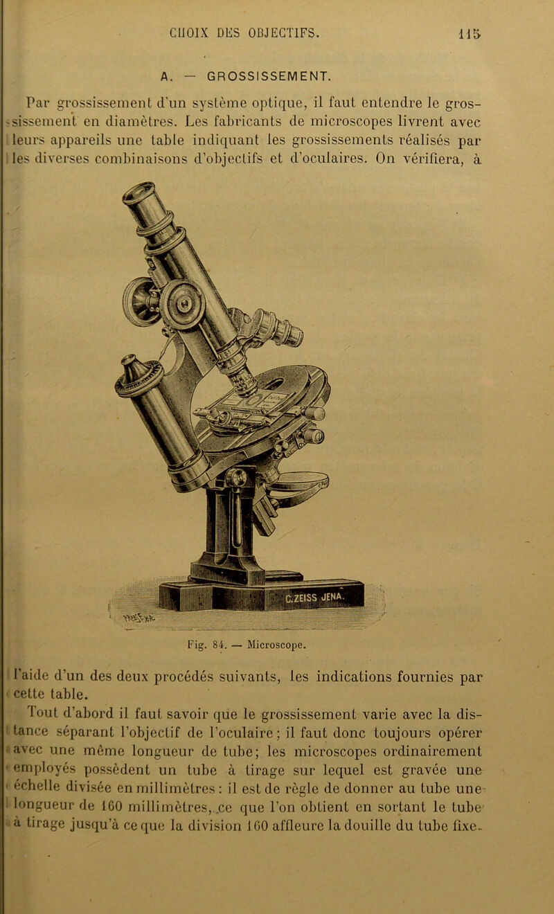 A. - GROSSISSEMENT. Par grossissement d’un système optique, il faut entendre le gros- sissement en diamètres. Les fabricants de microscopes livrent avec leurs appareils une table indiquant les grossissements réalisés par les diverses combinaisons d’objectifs et d’oculaires. On vérifiera, à Fig. 84. — Microscope. l'aide d’un des deux procédés suivants, les indications fournies par cette table. Tout d’abord il faut savoir que le grossissement varie avec la dis- tance séparant l’objectif de l’oculaire; il faut donc toujours opérer avec une même longueur de tube; les microscopes ordinairement employés possèdent un tube à tirage sur lequel est gravée une échelle divisée en millimètres : il est de règle de donner au tube une i longueur de 160 millimètres, .ce que l’on obtient en sortant le tube à tirage jusqu’à ce que la division 160 affleure la douille du tube fixe.