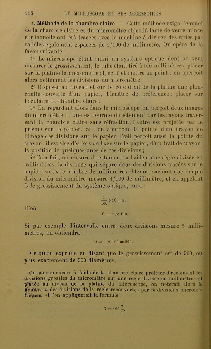 a. Méthode de la chambre claire. — Cette méthode exige l’emploi de la chambre claire et (lu micromètre objectif, lame de verre mince sur laquelle ont été tracées avec la machine à diviser des stries pa- rallèles également espacées de 1/100 de millimètre. On opère de la façon suivante : 1° Le microscope étant muni du système optique dont on veut mesurer le grossissement, le tube étant tiré à ICO millimètres, placer sur la platine le micromètre objectif et mettre au point : on aperçoit alors nettement les divisions du micromètre; 2° Disposer au niveau et sur le côté droit de la platine une plan- chette couverte d’un papier, bleuâtre de préférence ; placer sur l’oculaire la chambre claire; 3° En regardant alors dans le microscope on perçoit deux images du micromètre : Tune est fournie directement par les rayons traver- sant la chambre claire sans réfraction, l'autre est projetée par le prisme sur le papier. Si l’on approche la pointé d'un crayon de l’image des divisions sur le papier, l’œil perçoit aussi la pointe du crayon ; il est aisé dès lors de fixer sur le papier, d’un trait de crayon, la position de quelques-unes de ces divisions ; 4° Cela fait, on mesure directement, à l’aide d’une règle divisée en millimètres, la distance qui sépare deux des divisions tracées sur le papier; soitn le nombre de millimètres obtenus, sachant que chaque ■ division du micromètre mesure f/100 de millimètre, et en appelant G le grossissement du système optique, on a : D’où G = nX 100. Si par exemple l’intervalle entre deux divisions mesure 5 milli- mètres, on obtiendra : G = 5 X 100 = 500. Ce qu’on exprime en disant que le grossissement est de 600, ou plus exactement de 600 diamètres. On pourra encore à l’aide de la chambre claire projeter directement les divisions grossies du micromètre sur une règle divisée en millimètres et placée au niveau de la platine du microscope, on noterait alors le iforübre n des divisions de la règle recouvertes par m divisions micromé- friqttes, et l’on appliquerait la formule : G = 100 m