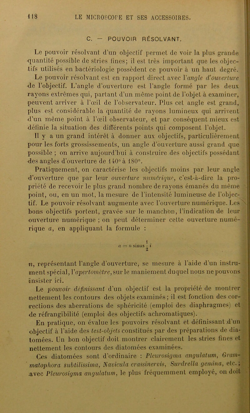 C. - POUVOIR RÉSOLVANT. Le pouvoir résolvant d'un objectif permet (le voir la plus grande -quantité possible de stries tincs; il est très important que les objec- tifs utilisés en bactériologie possèdent ce pouvoir à un haut degré. Le pouvoir résolvant est en rapport direct avec Y angle d'ouverture de l’objectif. L’angle d’ouverture est l'angle formé par les deux rayons extrêmes qui, partant d’un même point de l’objet à examiner, peuvent arriver à l’œil de l’observateur. Plus cet angle est grand, plus est considérable la quantité de rayons lumineux qui arrivent d’un même point à l’œil observateur, et par conséquent mieux est définie la situation des différents points qui composent l’objet. Il y a un grand intérêt à donner aux objectifs, particulièrement pour les forts grossissements, un angle d’ouverture aussi grand que possible ; on arrive aujourd’hui à construire des objectifs possédant des angles d’ouverture de 140° à 180°. Pratiquement, on caractérise les objectifs moins par leur angle d’ouverture que par leur ouverture numérique, c’est-à-dire la pro- priété de recevoir le plus grand nombre de rayons émanés du même point, ou, en un mot, la mesure de l’intensité lumineuse de l’objec- tif. Le pouvoir résolvant augmente avec l’ouverture numérique. Les bons objectifs portent, gravée sur le manchon, l'indication de leur ouverture numérique ; on peut déterminer cette ouverture numé- rique a, en appliquant la formule : 1 . a — n sinus - i 2 n, représentant l’angle d’ouverture, se mesure à l'aide (l'un instru- ment spécial, Yaperlomètre, sur le maniement duquel nous ne pouvons insister ici. Le pouvoir définissant d’un objectif est la propriété de montrer nettement les contours des objets examinés; il est fonction des cor- rections des aberrations de sphéricité (emploi des diaphragmes) et de réfrangibilité (emploi des objectifs achromatiques). En pratique, on évalue les pouvoirs résolvant et définissant .d'un objectif à l’aide des lest-objets constitués par des préparations de dia- tomées. Un bon objectif doit montrer clairement les stries fines et nettement les contours des diatomées examinées. Ces diatomées sont d’ordinaire : Pleurosigma angulaium, Gram- matophora subtilissima, Navicula crassincrvis, Surdrclla gernina, etc. ; avec Pleurosigma angulaium, le plus fréquemment employé, on doit