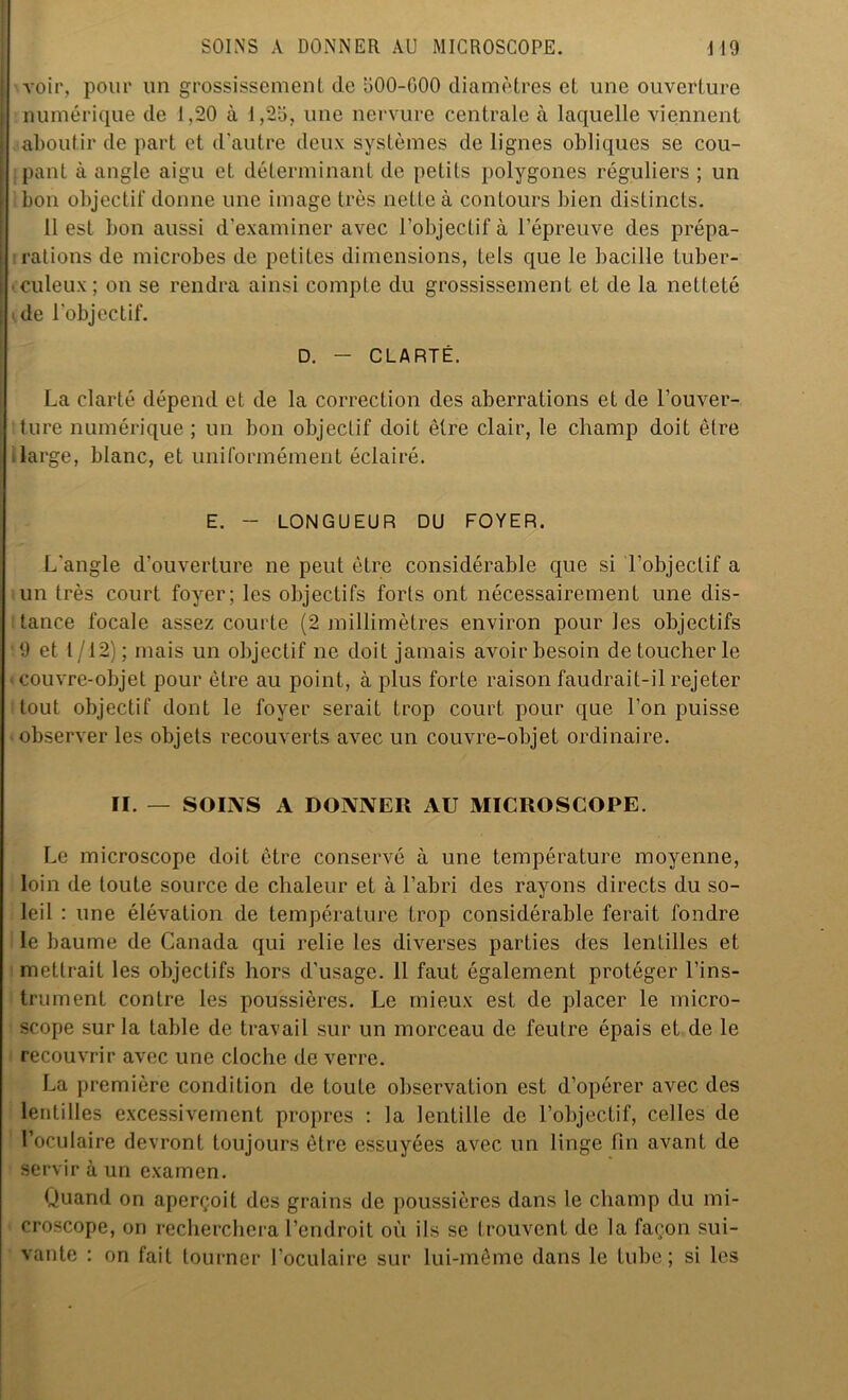 voir, pour un grossissement de 500-000 diamètres et une ouverture numérique de 1,20 à 1,25, une nervure centrale à laquelle viennent aboutir de part et d'autre deux systèmes de lignes obliques se cou- pant à angle aigu et déterminant de petits polygones réguliers ; un bon objectif donne une image très nette à contours bien distincts. 11 est bon aussi d’examiner avec l’objectif à l’épreuve des prépa- rations de microbes de petites dimensions, tels que le bacille tuber- culeux; on se rendra ainsi compte du grossissement et de la netteté de l'objectif. D. - CLARTÉ. La clarté dépend et de la correction des aberrations et de l’ouver- ture numérique ; un bon objectif doit être clair, le champ doit être large, blanc, et uniformément éclairé. E. - LONGUEUR DU FOYER. L'angle d'ouverture ne peut être considérable que si l’objectif a un très court foyer; les objectifs forts ont nécessairement une dis- tance focale assez courte (2 millimètres environ pour les objectifs 19 et t /12) ; mais un objectif ne doit jamais avoir besoin de toucher le ■ couvre-objet pour être au point, à plus forte raison faudrait-il rejeter tout objectif dont le foyer serait trop court pour que l’on puisse observer les objets recouverts avec un couvre-objet ordinaire. II. — SOINS A DONNER AU MICROSCOPE. Le microscope doit être conservé à une température moyenne, loin de toute source de chaleur et à l’abri des rayons directs du so- leil : une élévation de température trop considérable ferait fondre le baume de Canada qui relie les diverses parties des lentilles et mettrait les objectifs hors d’usage. 11 faut également protéger l’ins- trument contre les poussières. Le mieux est de placer le micro- scope sur la table de travail sur un morceau de feutre épais et de le recouvrir avec une cloche de verre. La première condition de toute observation est d’opérer avec des lentilles excessivement propres : la lentille de l’objectif, celles de l’oculaire devront toujours être essuyées avec un linge fin avant de servir à un examen. Quand on aperçoit des grains de poussières dans le champ du mi- croscope, on recherchera l’endroit où ils se trouvent de la façon sui- vante : on fait tourner l’oculaire sur lui-même dans le tube; si les