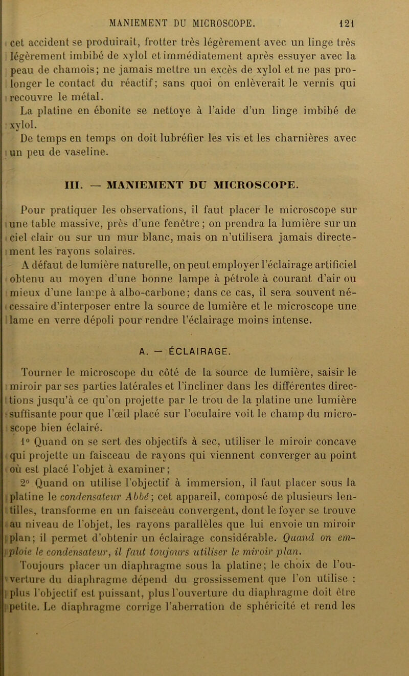 cet accident se produirait, frotter très légèrement avec un linge très légèrement imbibé de xylol et immédiatement après essuyer avec la peau de chamois; ne jamais mettre un excès de xylol et ne pas pro- longer le contact du réactif; sans quoi on enlèverait le vernis qui recouvre le métal. La platine en ébonite se nettoye à l’aide d’un linge imbibé de xylol. De temps en temps on doit lubréfier les vis et les charnières avec un peu de vaseline. III. — MANIEMENT DU MICROSCOPE. Pour pratiquer les observations, il faut placer le microscope sur une table massive, près d’une fenêtre; on prendra la lumière sur un ciel clair ou sur un mur blanc, mais on n’utilisera jamais directe- ment les rayons solaires. A défaut de lumière naturelle, on peut employer l’éclairage artificiel obtenu au moyen d'une bonne lampe à pétrole à courant d’air ou mieux d’une lampe à albo-carbone ; dans ce cas, il sera souvent né- cessaire d’interposer entre la source de lumière et le microscope une lame en verre dépoli pour rendre l’éclairage moins intense. A. - ÉCLAIRAGE. Tourner le microscope du côté de la source de lumière, saisir le miroir par ses parties latérales et l’incliner dans les différentes direc- tions jusqu’à ce qu’on projette par le trou de la platine une lumière -suffisante pour que l’œil placé sur l’oculaire voit le champ du micro- scope bien éclairé. 1° Quand on se sert des objectifs à sec, utiliser le miroir concave qui projette un faisceau de rayons qui viennent converger au point où est placé l’objet à examiner; 2° Quand on utilise l’objectif à immersion, il faut placer sous la platine le condensateur Abbé; cet appareil, composé de plusieurs len- tilles, transforme en un faisecàu convergent, dont le foyer se trouve au niveau de l'objet, les rayons parallèles que lui envoie un miroir plan; il permet d’obtenir un éclairage considérable. Quand on em- ploie le condensateur, il faut toujours utiliser le miroir plan. Toujours placer un diaphragme sous la platine; le choix de l’ou- verture du diaphragme dépend du grossissement que l’on utilise : 1 plus l’objectif est puissant, plus l’ouverture du diaphragme doit être petite. Le diaphragme corrige l’aberration de sphéricité et rend les