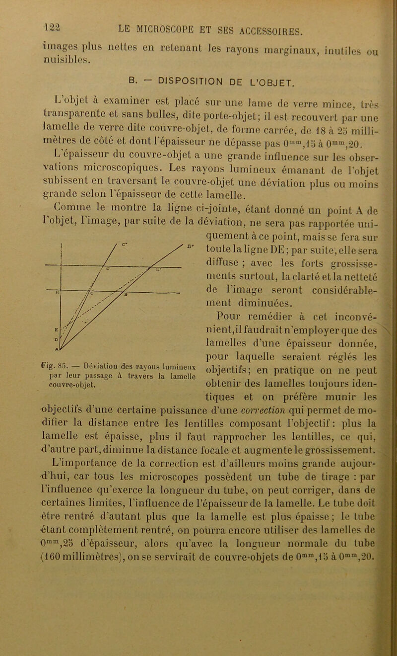 images plus nettes en retenant les rayons marginaux, nuisibles. inutiles ou B. — DISPOSITION DE L'OBJET. L objet à examiner est placé sur une lame de verre mince, très ti ansparente et sans bulles, dite porte-objet; il est recouvert par une lamelle de verre dite couvre-objet, de forme carrée, de 18 à 2ü milli- mètres de côté et dont l’épaisseur ne dépasse pas Ouim,loà 0mm,20. L épaisseur du couvre-objet a une grande influence sur les obser- vations microscopiques. Les rayons lumineux émanant de l’objet subissent en tiaxeisant le couvre-objet une déviation plus ou moins grande selon l’épaisseur de cette lamelle. i Comme le montre la ligne ci-jointe, étant donné un point A de 1 objet, 1 image, par suite de la déviation, ne sera pas rapportée uni- quement à ce point, mais se fera sur toute la ligne DE; par suite, elle sera diffuse ; avec les forts grossisse- ments surtout, la clarté et la netteté de l’image seront considérable- ment diminuées. Pour remédier à cet inconvé- nient,il faudrait n’employer que des lamelles d’une épaisseur donnée, pour laquelle seraient réglés les objectifs; en pratique on ne peut obtenir des lamelles toujours iden- tiques et on préfère munir les Fig. 8S. — Dévia Lion des rayons lumineux par leur passage à travers la lamelle couvre-objet. •objectifs d’une certaine puissance d’une correction qui permet de mo- difier la distance entre les lentilles composant l'objectif: plus la lamelle est épaisse, plus il faut rapprocher les lentilles, ce qui, •d’autre part, diminue la distance focale et augmente le grossissement. L’importance de la correction est d’ailleurs moins grande aujour- d’hui, car tous les microscopes possèdent un tube de tirage : par l’influence qu’exerce la longueur du tube, on peut corriger, dans de certaines limites, l’influence de l’épaisseur de la lamelle. Le tube doit être rentré d’autant plus que la lamelle est plus épaisse; le tube dLant complètement rentré, on pourra encore utiliser des lamelles de 0mm,25 d’épaisseur, alors qu’avec la longueur normale du tube (160 millimètres), on se servirait de couvre-objets de 0mm,fo à 0mm,20.