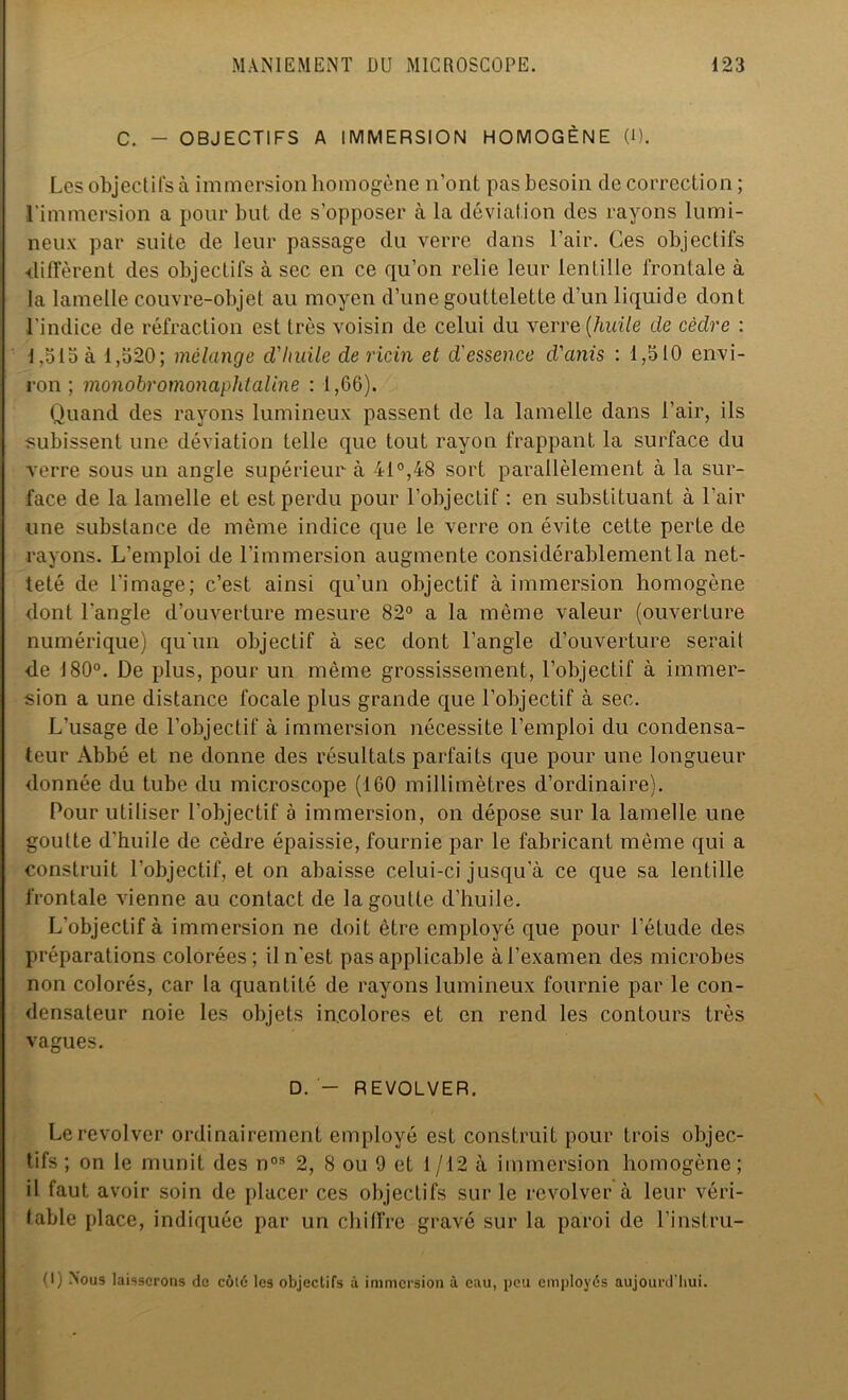 C. - OBJECTIFS A IMMERSION HOMOGÈNE (1). Les objectifs à immersion homogène n’ont pas besoin de correction ; l’immersion a pour but de s’opposer à la déviation des rayons lumi- neux par suite de leur passage du verre dans l’air. Ces objectifs ■diffèrent des objectifs à sec en ce qu’on relie leur lentille frontale à la lamelle couvre-objet au moyen d’une gouttelette d’un liquide dont l'indice de réfraction est très voisin de celui du verre [huile de cèdre : 1,515 à 1,520; mélange d'Iiuile de ricin et d'essence d'anis : 1,510 envi- ron; monobromonaphtaline : 1,66). Quand des rayons lumineux passent de la lamelle dans l’air, ils subissent une déviation telle que tout rayon frappant la surface du verre sous un angle supérieur à 41°,48 sort parallèlement à la sur- face de la lamelle et est perdu pour l’objectif : en substituant à l’air une substance de même indice que le verre on évite cette perte de rayons. L'emploi de l’immersion augmente considérablement la net- teté de l'image; c’est ainsi qu’un objectif à immersion homogène dont l’angle d’ouverture mesure 82° a la même valeur (ouverture numérique) qu'un objectif à sec dont l’angle d’ouverture serait de 180°. De plus, pour un même grossissement, l’objectif à immer- sion a une distance focale plus grande que l’objectif à sec. L’usage de l'objectif à immersion nécessite l’emploi du condensa- teur Abbé et ne donne des résultats parfaits que pour une longueur donnée du tube du microscope (160 millimètres d’ordinaire). Pour utiliser l'objectif à immersion, on dépose sur la lamelle une goutte d’huile de cèdre épaissie, fournie par le fabricant même qui a construit l’objectif, et on abaisse celui-ci jusqu’à ce que sa lentille frontale vienne au contact de lagoulte d’huile. L’objectif à immersion ne doit être employé que pour l’étude des préparations colorées ; il n'est pas applicable à l’examen des microbes non colorés, car la quantité de rayons lumineux fournie par le con- densateur noie les objets incolores et en rend les contours très vagues. D. - REVOLVER. Le revol ver ordinairement employé est construit pour trois objec- tifs ; on le munit des n03 2, 8 ou 9 et 1 /12 à immersion homogène ; il faut avoir soin de placer ces objectifs sur le revolver à leur véri- table place, indiquée par un chiffre gravé sur la paroi de l’instru- (I) Nous laisserons de côté les objectifs à immersion à eau, peu employés aujourd'hui.