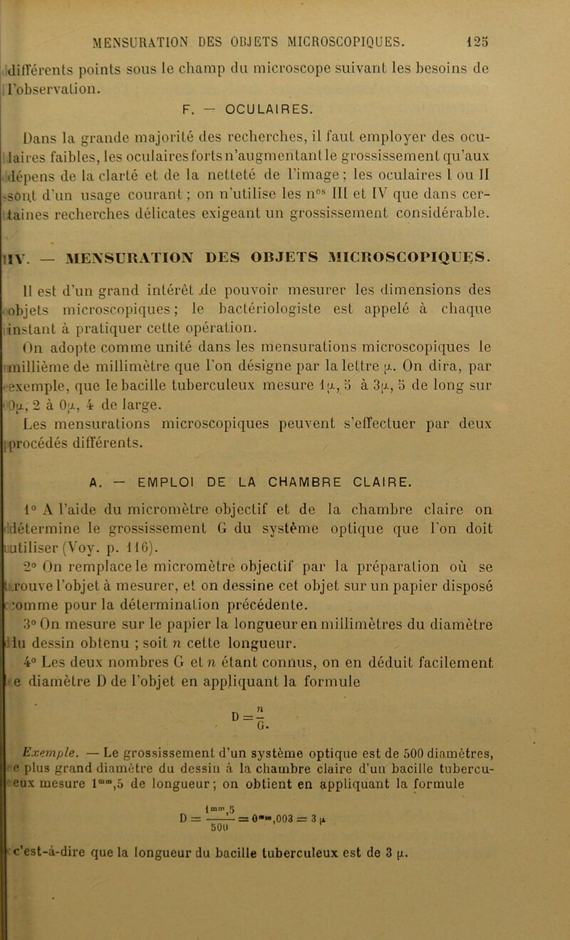 différents points sous le champ du microscope suivant les besoins de l’observation. F. - OCULAIRES. Dans la grande majorité des recherches, il faut employer des ocu- lai res faibles, les oculaires forts n’augmentant le grossissement qu’aux dépens de la clarté et de la netteté de l’image ; les oculaires l ou II .goiff d’un usage courant ; on n’utilise les nos 111 et IV que dans cer- taines recherches délicates exigeant un grossissement considérable. IIV. — MENSURATION DES OBJETS MICROSCOPIQUES. 11 est d’un grand intérêt .de pouvoir mesurer les dimensions des objets microscopiques; le bactériologiste est appelé à chaque instant à pratiquer cette opération. On adopte comme unité dans les mensurations microscopiques le millième de millimètre que l'on désigne par la lettre y. On dira, par • exemple, que le bacille tuberculeux mesure lu, 5 à 3y, 5 de long sur 1 Ou., 2 à Ou, 4 de large. Les mensurations microscopiques peuvent s’effectuer par deux [procédés différents. A. - EMPLOI DE LA CHAMBRE CLAIRE. 1° A l’aide du micromètre objectif et de la chambre claire on détermine le grossissement G du système optique que l'on doit uiitiliser (Voy. p. 116). 2° On remplace le micromètre objectif par la préparation où se I .rouve l’objet à mesurer, et on dessine cet objet sur un papier disposé *omme pour la détermination précédente. 3° On mesure sur le papier la longueur en millimètres du diamètre lu dessin obtenu ; soit n cette longueur. 4° Les deux nombres G et n étant connus, on en déduit facilement e diamètre D de l’objet en appliquant la formule Exemple. — Le grossissement d’un système optique est de 500 diamètres, e plus grand diamètre du dessiu à la chambre claire d’un bacille tubercu- eux mesure lm,D,5 de longueur; on obtient en appliquant la formule D = — = 0“ra,003 = 3(1 500 c’est-à-dire que la longueur du bacille tuberculeux est de 3 g.