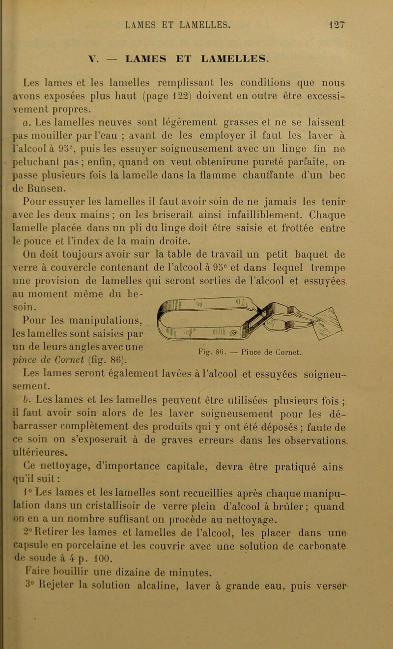 Y. — LAMES ET LAMELLES. Les lames et les lamelles remplissant les conditions que nous avons exposées plus haut (page 122) doivent en outre être excessi- vement propres. а. Les lamelles neuves sont légèrement grasses et ne se laissent pas mouiller par l’eau ; avant de les employer il faut les laver à l'alcool à 95e, puis les essuyer soigneusement avec un linge fin ne peluchant pas; enfin, quand on veut obtenirune pureté parfaite, on passe plusieurs fois la lamelle dans la flamme chauffante d’un bec de Bunsen. Pour essuyer les lamelles il faut avoir soin de ne jamais les tenir avec les deux mains; on les briserait ainsi infailliblement. Chaque lamelle placée dans un pli du linge doit être saisie et frottée entre le pouce et l’index de la main droite. On doit toujours avoir sur la table de travail un petit baquet de verre à couvercle contenant de l’alcool à 95e et dans lequel trempe une provision de lamelles qui seront sorties de l’alcool et essuyées au moment même du be- soin. Pour les manipulations, les lamelles sont saisies par un de leurs angles avec une Fig 86 _ plMe de Cornet. -pince cle Cornet (fig. 86). Les lames seront également lavées à l’alcool et essuyées soigneu- sement. б. Les lames et les lamelles peuvent être utilisées plusieurs fois ; il faut avoir soin alors de les laver soigneusement pour les dé- barrasser complètement des produits qui y ont été déposés; faute de ce soin on s’exposerait à de graves erreurs dans les observations, ultérieures. Ce nettoyage, d’importance capitale, devra être pratiqué ains qu’il suit : J° Les lames et les lamelles sont recueillies après chaque manipu- lation dans un cristallisoir de verre plein d’alcool à brûler; quand on en a un nombre suffisant on procède au nettoyage. 2° Retirer les lames et lamelles de l’alcool, les placer dans une capsule en porcelaine et les couvrir avec une solution de carbonate de soude à 4 p. 100. faire bouillir une dizaine de minutes. 3° Rejeter la solution alcaline, laver à grande eau, puis verser