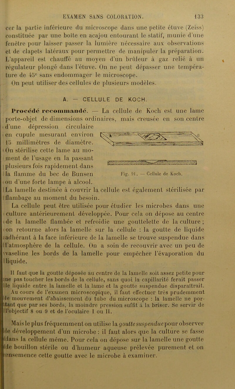 cer la partie inférieure du microscope dans une petite étuve (Zeiss) constituée par une boite en acajou entourant le statif, munie d'une fenêtre pour laisser passer la lumière nécessaire aux observations et de clapets latéraux pour permettre de manipuler la préparation. L'appareil est chauffé au moyen d’un brûleur à gaz relié à un régulateur plongé dans l’étuve. On ne peut dépasser une tempéra- ture de 45e sans endommager le microscope. On peut utiliser des cellules de plusieurs modèles. A. CELLULE DE KOCH. Cellule de Koch. Fig. 91. Procédé recommandé. — La cellule de Koch est une lame porte-objet de dimensions ordinaires, mais creusée en son centre d'une dépression circulaire en cupule mesurant environ 13 millimètres de diamètre. 'On stérilise cette lame au mo- ment de l’usage en la passant plusieurs fois rapidement dans la flamme du bec de Bunsen ou d’une forte lampe à alcool. La lamelle destinée à couvrir la cellule est également stérilisée par flambage au moment du besoin. La cellule peut être utilisée pour étudier les microbes dans une culture antérieurement développée. Pour cela on dépose au centre de la lamelle flambée et refroidie une gouttelette de la culture ; on retourne alors la lamelle sur la cellule : la goutte de liquide adhérant à la face inférieure de la lamelle se trouve suspendue dans l'atmosphère de la cellule. On a soin de recouvrir avec un peu de vaseline les bords de la lamelle pour empêcher l’évaporation du liquide. 11 faut que la goutte déposée au centre de la lamelle soit assez petite pour ue pas toucher les bords de la cellule, sans quoi la capillarité ferait passer ile liquide entre la lamelle et la lame et la goutte suspendue disparaîtrait. Au cours de l’examen microscopique, il faut effectuer très prudemment le mouvement d’abaissement du tube du microscope : la lamelle ne por- tant que par ses bords, la moindre pression suffit à la briser. Se servir de l’objectif 8 ou 9 et de l’oculaire 1 ou 11. Mais le plus fréquemment on utilise la goutte suspendue pour observer I le développement d’un microbe : il faut alors que la culture se fasse : lans la cellule même. Pour cela on dépose sur la lamelle une goutte i le bouillon stérile ou d’humeur aqueuse prélevée purement et on •ensemence cette goutte avec le microbe à examiner.