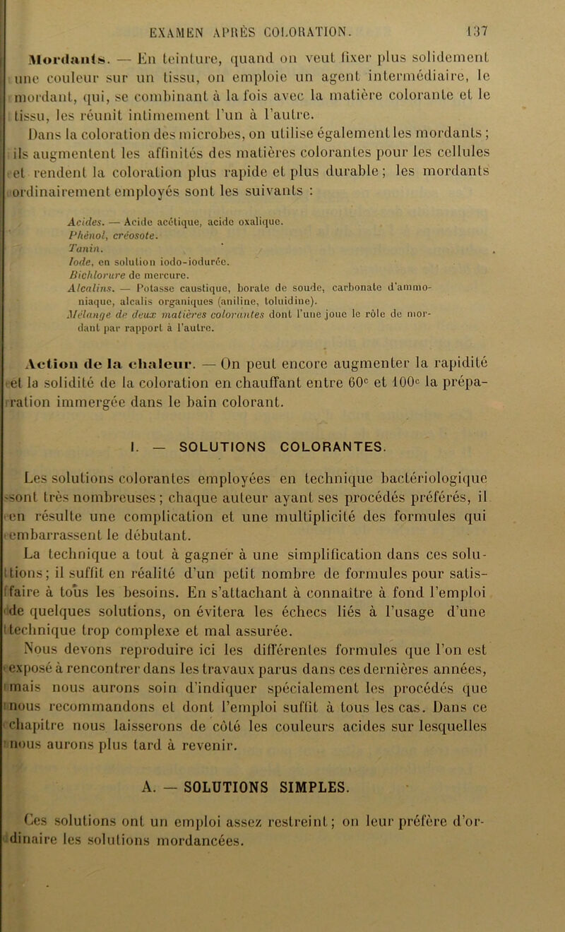 Mordants. — En teinture, quand ou veut fixer plus solidement une couleur sur un tissu, on emploie un agent intermédiaire, le mordant, qui, se combinant à la lois avec la matière colorante et le tissu, les réunit intimement l’un à l’autre. Dans la coloration des microbes, on utilise également les mordants ; ils augmentent les affinités des matières colorantes pour les cellules et rendent la coloration plus rapide et plus durable; les mordants ordinairement employés sont les suivants : Acides. — Acide acétique, acide oxalique. Phénol, créosote. Tanin. Iode, en solution iodo-ioduréc. Bichlorure de mercure. Alcalins. — Potasse caustique, borate de soude, carbonate d'ammo- niaque, alcalis organiques (aniline, loluidine). Mélange de deux matières colorantes dont l’une joue le rôle de mor- dant par rapport à l’autre. Action de la chaleur. — On peut encore augmenter la rapidité et la solidité de la coloration en chauffant entre 60e et 10CP la prépa- ration immergée dans le bain colorant. I. - SOLUTIONS COLORANTES. Les solutions colorantes employées en technique bactériologique 'Sont très nombreuses ; chaque auteur ayant ses procédés préférés, il en résulte une complication et une multiplicité des formules qui embarrassent le débutant. La technique a tout à gagner à une simplification dans ces solu- tions; il suffit en réalité d’un petit nombre de formules pour satis- faire à tous les besoins. En s’attachant à connaître à fond l’emploi de quelques solutions, on évitera les échecs liés à l’usage d’une technique trop complexe et mal assurée. Nous devons reproduire ici les différentes formules que l’on est exposé à rencontrer dans les travaux parus dans ces dernières années, mais nous aurons soin d’indiquer spécialement les procédés que nous recommandons et dont l’emploi suffit à tous les cas. Dans ce chapitre nous laisserons de côté les couleurs acides sur lesquelles nous aurons plus tard à revenir. A. — SOLUTIONS SIMPLES. Ces solutions ont un emploi assez restreint; on leur préfère d’or- dinaire les solutions mordancées.