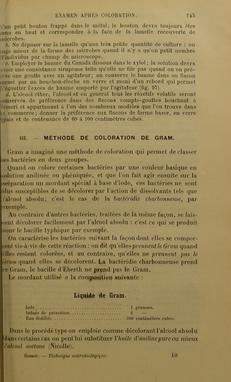 .'an petit bouton frappé dans le métal; le bouton devra toujours être enu en haut et correspondre à la face de la lamelle recouverte de nicrobes. b. Ne déposer sur la lamelle qu’une très petite quantité de culture : on tige mieux de la forme des microbes quand il u’y a qu’un petit nombre l’individus par champ de microscope. c. Employer le baume du Cauada dissous dans le xylol ; la solution devra voir une consistance sirupeuse telle quelle ne lile pas quand on en pré- ■ve une goutte avec un agitateur; on conserve le baume dans un llacon ermé par un bouchon-cloche en verre et muni d’un rebord qui permet I.'égoutter l’excès de baume emporté par l’agitateur (lîg. 97). il. L’alcool éther, l’alcool et en général tous les réactifs volatils seront onservés de préférence dans des flacons compte-gouttes bouchant à ' émeri et appartenant à Tuu des nombreux modèles que l’on trouve dans ? 3 commerce ; donner la préférence aux flacons de forme basse, en verre : pais et de contenance de 60 à 100 centimètres cubes. III. - MÉTHODE DE COLORATION DE GRAM. Gram a imaginé une méthode de coloration qui permet déclasser es bactéries en deux groupes. Quand on colore certaines bactéries par une couleur basique en olution anilinée ou phéniquée, et que l’on fait agir ensuite sur la •réparation un mordant spécial à base d’iode, ces bactéries ne sont •lus susceptibles de se décolorer par l’action de dissolvants tels que ’alcool absolu ; c’est le cas de la bactéridie charbonneuse, par •xemple. Au contraire d’autres bactéries, traitées de la même façon, se lais- ent décolorer facilement par l’alcool absolu : c’est ce qui se produit • tour le bacille typhique par exemple. On caractérise les bactéries suivant la façon dont elles se compor- • eut vis-à-vis de cette réaction : on dit qu’elles prennent le Gram quand lies restent colorées, et au contraire, qu’elles ne prennent pas le Grain quand elles se décolorent. La bactéridie charbonneuse prend ■ e Gram, le bacille d’Eberth ne prend pas le Gram. Le mordant utilisé a la Composition suivante : Liquide de Gram. Iode Iddurc de potassium Eaü distillée Dans le procédé type on emploie comme décolorantl’alcodl absolu lans certains Cas on peut lui substituer l'huile d'aniline pure ou mieux 'alcool acétone (Nicolle). IksBo*. — Ti;chnique mici'obiologiqnc. 1 gramme. 2 300 centimètres cubes. 10