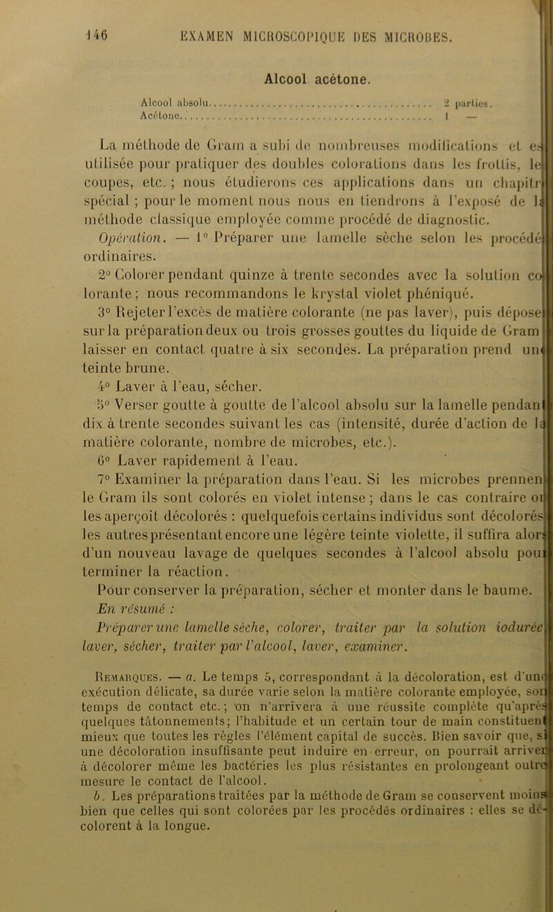 Alcool acétone. Alcool absolu 2 parties. Acétone. 1 — La méthode de Grain a subi de nombreuses modifications et cr> utilisée pour pratiquer des doubles colorations dans les frottis, le coupes, etc. ; nous étudierons ces applications dans un chapilr spécial; pour le moment nous nous en tiendrons à l’exposé de hj méthode classique employée comme procédé de diagnostic. Opération. — 1° Préparer une lamelle sèche selon les procédé ordinaires. 2° Colorer pendant quinze à trente secondes avec la solution co lorante; nous recommandons le krystal violet phéniqué. 3° Rejeter l’excès de matière colorante (ne pas laver), puis dépose j sur la préparation deux ou trois grosses gouttes du liquide de Gram laisser en conLact quatre à six secondés. La préparation prend un teinte brune. 4° Laver à l’eau, sécher. 5° Verser goutte à goutte de l’alcool absolu sur la lamelle pendan dix à trente secondes suivant les cas (intensité, durée d’action de h matière colorante, nombre de microbes, etc.). 6° Laver rapidement à l’eau. 7° Examiner la préparation dans l’eau. Si les microbes prennen le Gram ils sont colorés en violet intense ; dans le cas contraire oi les aperçoit décolorés : quelquefois certains individus sont décolorés les autres présentant encore une légère teinte violette, il suffira alor d’un nouveau lavage de quelques secondes à l'alcool absolu pou terminer la réaction. Pour conserver la préparation, sécher et monter dans le baume. En résumé : Préparer une lamelle sèche, colorer, traiter par la solution iodurée laver, sécher, traiter par l'alcool, laver, examiner. Remarques. — a. Le temps 5, correspondant à la décoloration, est d'un exécution délicate, sa durée varie selon la matière colorante employée, sor temps de contact etc. ; on n’arrivera à une réussite complète qu’aprè quelques tâtonnements; l’habitude et un certain tour de main constituen mieux que toutes les règles l’élément capital de succès. Rien savoir que, s une décoloration insuffisante peut induire en erreur, on pourrait arriver à décolorer même les bactéries les plus résistantes en prolongeant ouïr mesure le contact de l’alcool. b. Les préparations traitées par la méthode de Gram se conservent moin bien que celles qui sont colorées par les procédés ordinaires : elles se dé- colorent à la longue.