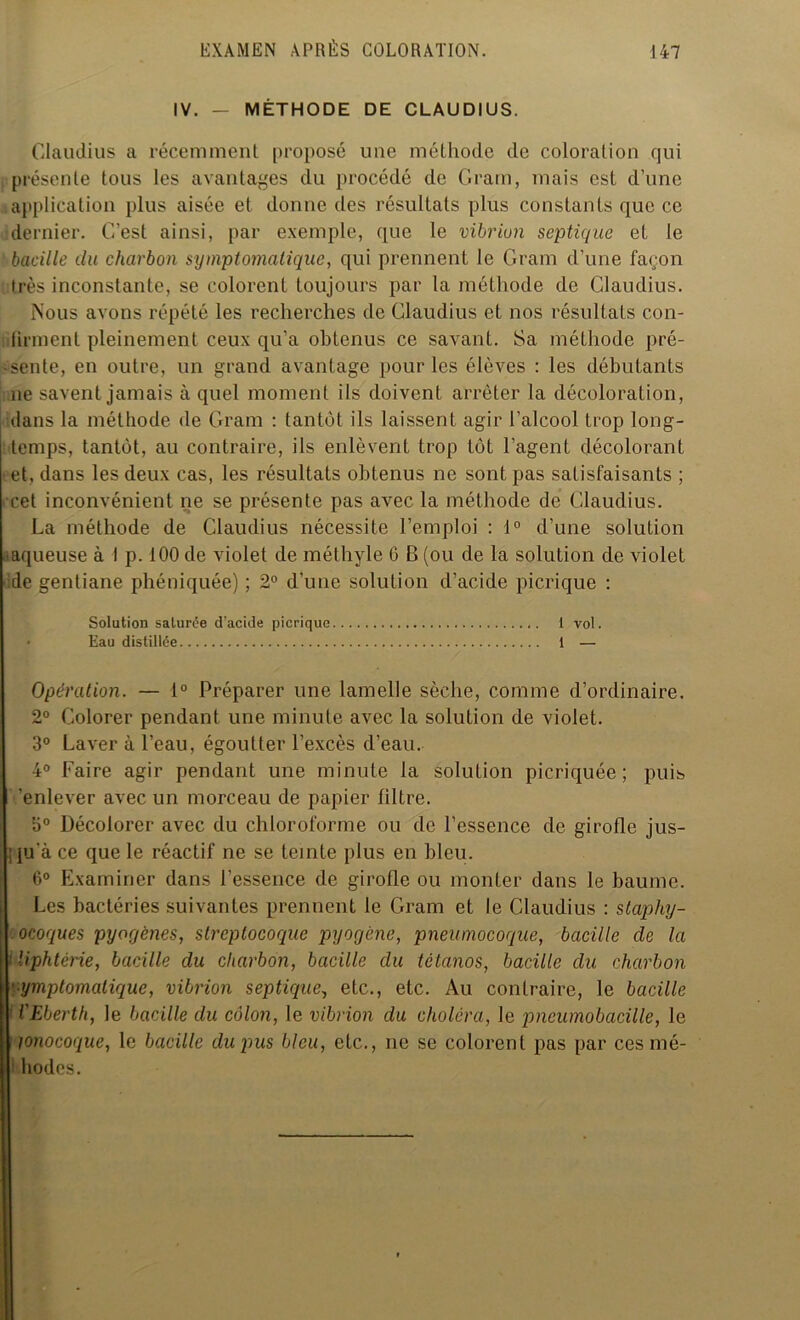 IV. - MÉTHODE DE CLAUDIUS. Claudius a récemment proposé une méthode de coloration qui présente tous les avantages du procédé de Gram, mais est d’une application plus aisée et donne des résultats plus constants que ce dernier. C’est ainsi, par exemple, que le vibrion septique et le bacille du charbon symptomatique, qui prennent le Gram d’une façon très inconstante, se colorent toujours par la méthode de Claudius. Mous avons répété les recherches de Claudius et nos résultats con- lirment pleinement ceux qu’a obtenus ce savant. Sa méthode pré- sente, en outre, un grand avantage pour les élèves : les débutants 11e savent jamais à quel moment ils doivent arrêter la décoloration, dans la méthode de Gram : tantôt ils laissent agir l’alcool trop long- temps, tantôt, au contraire, ils enlèvent trop tôt l’agent décolorant •et, dans les deux cas, les résultats obtenus ne sont pas satisfaisants ; cet inconvénient ne se présente pas avec la méthode de Claudius. La méthode de Claudius nécessite l’emploi : 1° d’une solution • aqueuse à I p. 100 de violet de méthyle 6 B (ou de la solution de violet de gentiane phéniquée) ; 2° d’une solution d’acide picrique : Solution saturée d’acide picrique 1 vol. Eau distillée 1 — Opération. — 1° Préparer une lamelle sèche, comme d’ordinaire. 2° Colorer pendant une minute avec la solution de violet. 3° Laver à l’eau, égoutter l’excès d’eau. 4° Faire agir pendant une minute la solution picriquée ; puis 'enlever avec un morceau de papier filtre. 3° Décolorer avec du chloroforme ou de l’essence de girofle jus- ; ju a ce que le réactif ne se teinte plus en bleu. 6° Examiner dans l’essence de girofle ou monter dans le baume. Les bactéries suivantes prennent le Gram et le Claudius : staphy- ocoques pyogènes, streptocoque pyogène, pneumocoque, bacille de la Uphtérie, bacille du charbon, bacille du tétanos, bacille du charbon ymptomatique, vibrion septique, etc., etc. Au contraire, le bacille VEberth, le bacille du côlon, le vibrion du choléra, le pneumobacille, le îonocoque, le bacille du pus bleu, etc., ne se colorent pas par ces mé- I hodes.