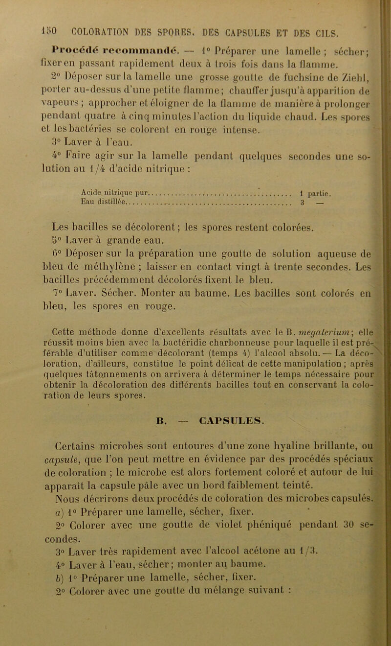 Procédé recommandé. — 1° Préparer une lamelle; sécher; fixer en passant rapidement deux à trois fois dans la flamme. 2° Déposer sur la lamelle une grosse goutte de fuchsine de Ziehl, porter au-dessus d’une petite flamme; chauffer jusqu’à apparition de vapeurs; approcher et éloigner de la flamme de manière à prolonger pendant quatre à cinq minutes l’action du liquide chaud. Les spores et les bactéries se colorent en rouge intense. 3° Laver à l’eau. 4° Faire agir sur la lamelle pendant quelques secondes une so- lution au 1 /4 d’acide nitrique : Acide nitrique pur. 1 partie. Eau distillée 3 — Les bacilles se décolorent; les spores restent colorées. 3° Laver à grande eau. 0° Déposer sur la préparation une goutte de solution aqueuse de bleu de méthylène ; laisser en contact vingt à trente secondes. Les bacilles précédemment décolorés fixent le bleu. 7° Laver. Sécher. Monter au baume. Les bacilles sont colorés en bleu, les spores en rouge. Cette méthode donne d’excellents résultats avec le B. megalerium’, elle réussit moins bien avec la bactéridie charbonneuse pour laquelle il est pré- férable d’utiliser comme décolorant (temps 4) l’alcool absolu.— La déco- ' location, d’ailleurs, constitue le point délicat de cette manipulation ; après quelques tâtonnements on arrivera à déterminer le temps nécessaire pour obtenir la décoloration des différents bacilles tout en conservant la colo- ration de leurs spores. . B. — CAPSULES. Certains microbes sont entoures d'une zone hyaline brillante, ou capsule, que l’on peut mettre en évidence par des procédés spéciaux de coloration ; le microbe est alors fortement coloré et autour de lui apparaît la capsule pâle avec un bord faiblement teinté. Nous décrirons deux procédés de coloration des microbes capsulés. a) 1° Préparer une lamelle, sécher, fixer. 2° Colorer avec une goutte de violet phéniqué pendant 30 se- condes. 3° Laver très rapidement avec l’alcool acétone au 1/3. 4° Laver à l’eau, sécher; monter au baume. b) 1° Préparer une lamelle, sécher, fixer. 2° Colorer avec une goutte du mélange suivant :