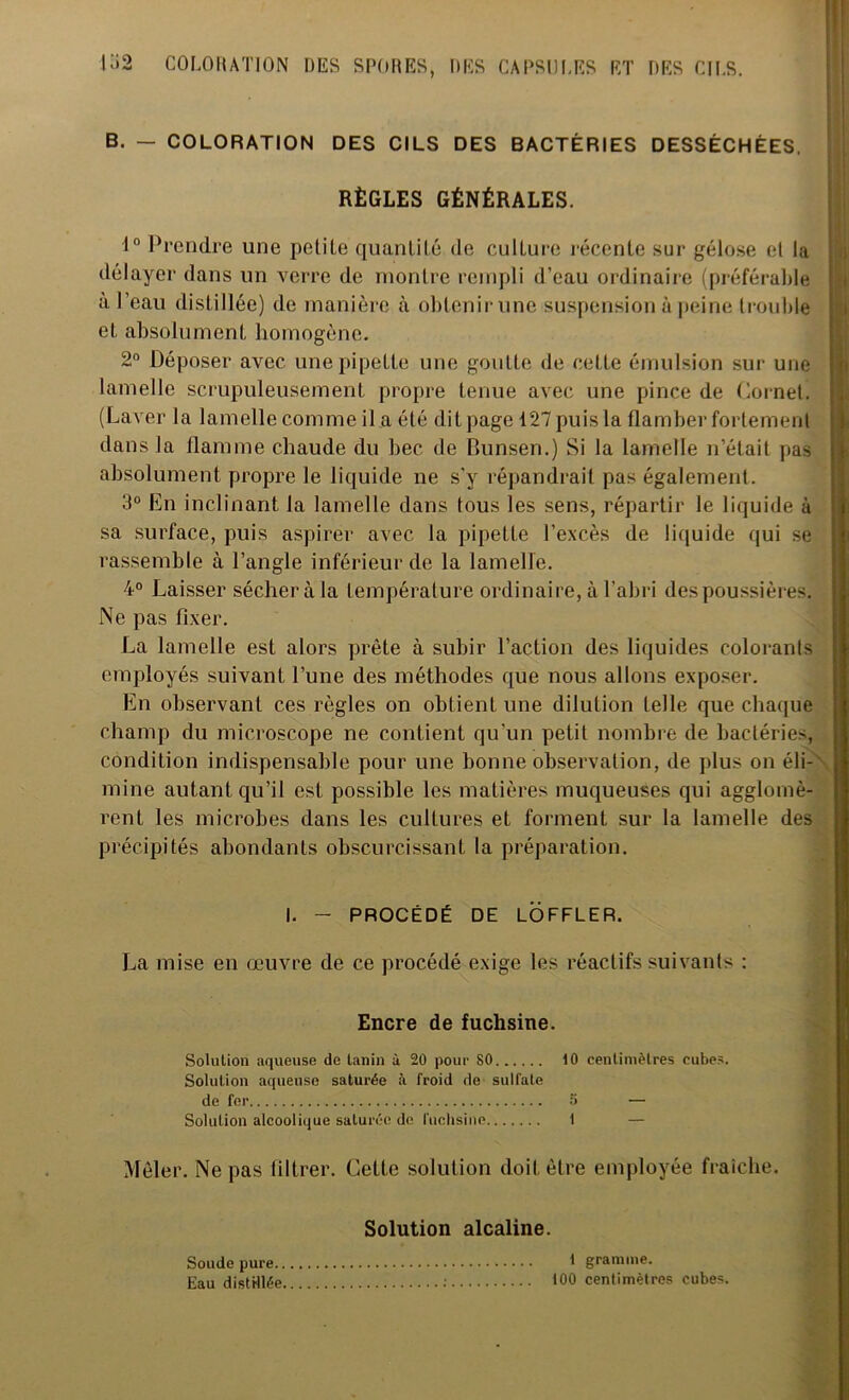 B. — COLORATION DES CILS DES BACTÉRIES DESSÉCHÉES. RÈGLES GÉNÉRALES. 1° Prendre une petite quantité de culture récente sur gélose et la délayer dans un verre de montre rempli d’eau ordinaire (préférable a l’eau dist illée) de manière à obtenir une suspension à peine trouble et absolument homogène. 2° Déposer avec une pipette une goutte de cette émulsion sur une lamelle scrupuleusement propre tenue avec une pince de Cornet. (Laver la lamelle comme il a été dit page 127 puis la flamber fortement dans la flamme chaude du bec de Bunsen.) Si la lamelle n’était pas absolument propre le liquide ne s'y répandrait pas également. 3° En inclinant la lamelle dans tous les sens, répartir le liquide à sa surface, puis aspirer avec la pipette l’excès de liquide qui se rassemble à l’angle inférieur de la lamelle. 4° Laisser sécher à la température ordinaire, à l’abri des poussières. Ne pas fixer. La lamelle est alors prête à subir l’action des liquides colorants employés suivant l’une des méthodes que nous allons exposer. En observant ces règles on obtient une dilution telle que chaque champ du microscope ne contient qu'un petit nombre de bactéries, condition indispensable pour une bonne observation, de plus on éli-' mine autant qu’il est possible les matières muqueuses qui agglomè- rent les microbes dans les cultures et forment sur la lamelle des précipités abondants obscurcissant la préparation. I. - PROCÉDÉ DE LOFFLER. La mise en œuvre de ce procédé exige les réactifs suivants : Encre de fuchsine. Solution aqueuse de tanin à 20 pour 80 10 centimètres cubes. Solution aqueuse saturée ;i froid de sulfate de fer 5 — Solution alcoolique saturée de fuchsine 1 — Mêler. Ne pas filtrer. Cette solution doit être employée fraîche. Solution alcaline. Soude pure 1 gramme. Eau distillée : 100 centimètres cubes.