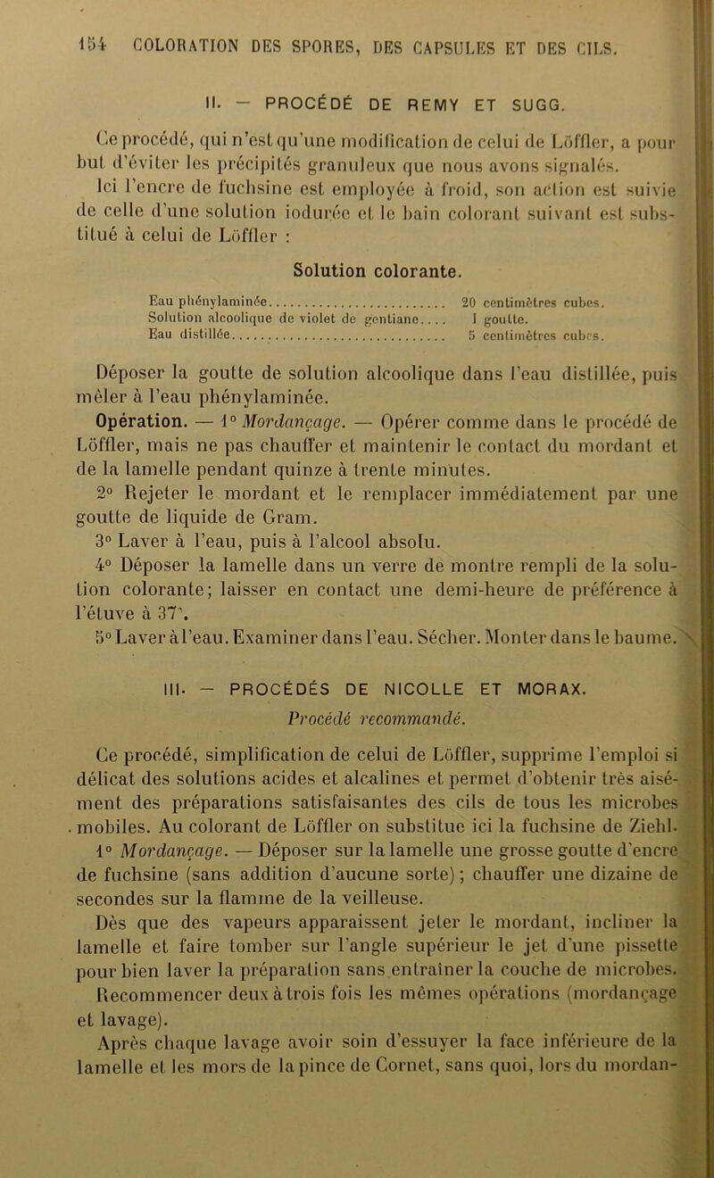 II. - PROCÉDÉ DE REMY ET SUGG. Ce procédé, qui n’est qu’une modification de celui de Loffler, a pour but d’éviter les précipités granuleux que nous avons signalés. Ici I encre de fuchsine est employée à froid, son action est suivie de celle d’une solution ioduréc et le bain colorant suivant est subs- titué à celui de Loffler : Déposer la goutte de solution alcoolique dans l’eau distillée, puis mêler à l’eau phénylaminée. Opération. — 1° Mordançage. — Opérer comme dans le procédé de Loffler, mais ne pas chauffer et maintenir le contact du mordant et de la lamelle pendant quinze à trente minutes. 2° Rejeter le mordant et le remplacer immédiatement par une goutte de liquide de Gram. 3° Laver à l’eau, puis à l’alcool absolu. 4° Déposer la lamelle dans un verre de montre rempli de la solu- tion colorante; laisser en contact une demi-heure de préférence à l’étuve à 37'. S° Laver à l’eau. Examiner dans l’eau. Sécher. Monter dans le baume. III- - PROCÉDÉS DE NICOLLE ET MORAX. Procédé recommandé. Ce procédé, simplification de celui de Loffler, supprime l’emploi si délicat des solutions acides et alcalines et permet d’obtenir très aisé- ment des préparations satisfaisantes des cils de tous les microbes mobiles. Au colorant de Loffler on substitue ici la fuchsine de Ziehl. 1° Mordançage. — Déposer sur la lamelle une grosse goutte d'encre de fuchsine (sans addition d’aucune sorte); chauffer une dizaine de secondes sur la flamme de la veilleuse. Dès que des vapeurs apparaissent jeter le mordant, incliner la lamelle et faire tomber sur l’angle supérieur le jet d'une pissette pour bien laver la préparation sans entraîner la couche de microbes. Recommencer deux à trois fois Jes mêmes opérations (mordançage et lavage). Après chaque lavage avoir soin d’essuyer la face inférieure de la lamelle et les mors de la pince de Cornet, sans quoi, lors du mordan- Solution colorante. Eau phénylaminée 20 centimètres cubes. I goutte. 5 centimètres cubes. Solution alcoolique de violet de gentiane.... Eau distillée