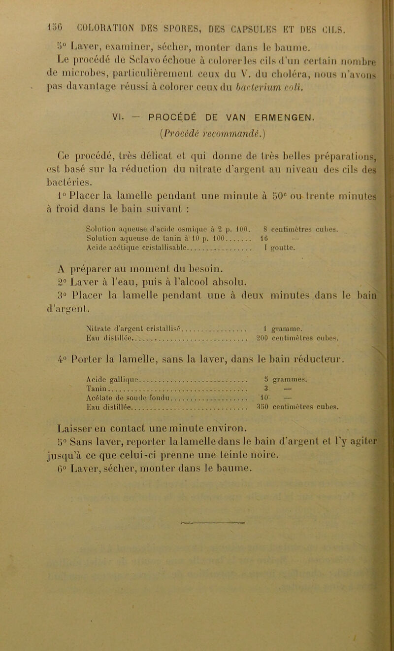 •»° Laver, examiner, sécher, monter dans le baume. Le procédé de Sclavo échoue à colorer les cils d’un certain nombre de microbes, particulièrement ceux du V. du choléra, nous n'avons pas davantage réussi à colorer ceux du baclerium coli. VI. - PROCÉDÉ DE VAN ERMENGEN. ( Procédé recommandé. ) Ce procédé, très délicat et qui donne de très belles préparations, est basé sur la réduction du nitrate d’argent au niveau des cils des bactéries. 1° Placer la lamelle pendant une minute à G0<' ou trente minutes à lroid dans le bain suivant : Solution aqueuse d’acide osmique à 2 p. 100. 8 centimètres cultes. Solution aqueuse de tanin à 10 p. 100 16 — Acide acétique crislallisable I goutte. A préparer au moment du besoin. 2° Laver à l’eau, puis à l’alcool absolu. 3° Placer la lamelle pendant une à deux minutes dans le bain d’argent. Nitrate d’argent cristallisé 1 gramme. Eau distillée 200 centimètres cubes. 4° Porter la lamelle, sans la laver, dans le bain réducteur. Acide gallique 5 grammes. Tanin 3 — Acétate de soude fondu 10 — Eau distillée 350 centimètres cubes. Laisser en contact une minute environ. 3° Sans laver, reporter la lamelle dans le bain d’argent el l’y agiter jusqu’à ce que celui-ci prenne une teinte noire. 6° Laver, sécher, monter dans le baume.