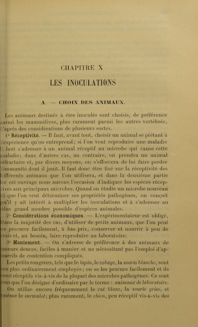 CHAPITRE X LES INOCULATIONS A. — CHOIX DES ANIMAUX. Les animaux destinés à être inoculés sont choisis, de préférence i armi les mammifères, plus rarement parmi les autres vertébrés, I 'après des considérations de plusieurs sortes. 1° Réceptivité. — 11 faut, avant tout, choisir un animal se prêtant à expérience qu’on entreprend; si l’on veut reproduire une maladie faut s'adresser à un animal réceptif au microbe qui cause celte îaladie; dans d’autres cas, au contraire, on prendra un animal réfractaire et, par divers moyens, on s’efforcera de lui faire perdre immunité dont il jouit. Il faut donc être fixé sur la réceptivité des ifférenls animaux que l’on utilisera, et dans la deuxième partie e cet ouvrage nous aurons l'occasion d’indiquer les espèces récep- ivesaux principaux microbes. Quand on étudie un microbe nouveau t que l’on veut déterminer ses propriétés pathogènes, on conçoit qu’il y ait intérêt à multiplier les inoculations et à s’adresser au dus grand nombre possible d’espèces animales. 2° Considérations économiques. — L’expérimentateur est obligé, '.ans la majorité des cas, d’utiliser de petits animaux, que l’on peut * e procurer facilement, à bas prix, conserver et nourrir à peu de rais et, au besoin, faire reproduire au laboratoire. 3° Maniement. — On s’adresse de préférence à des animaux de nœurs douces, faciles à manier et ne nécessitant pas l’emploi d’ap- tareils de contention compliqués. Les petits rongeurs, tels que Je lapin, le cobaye, la souris blanche, sont es plus ordinairement employés; on se les procure facilement et ils (ont réceptifs vis-à-vis de la plupart des microbes pathogènes. Ce sont Mix que l’on désigne d’ordinaire par le terme : animaux de laboratoire. On utilise encore fréquemment le rat blanc, la souris grise, et nème le surmulot ; plus rarement, le chien, peu réceptif vis-à-vis des