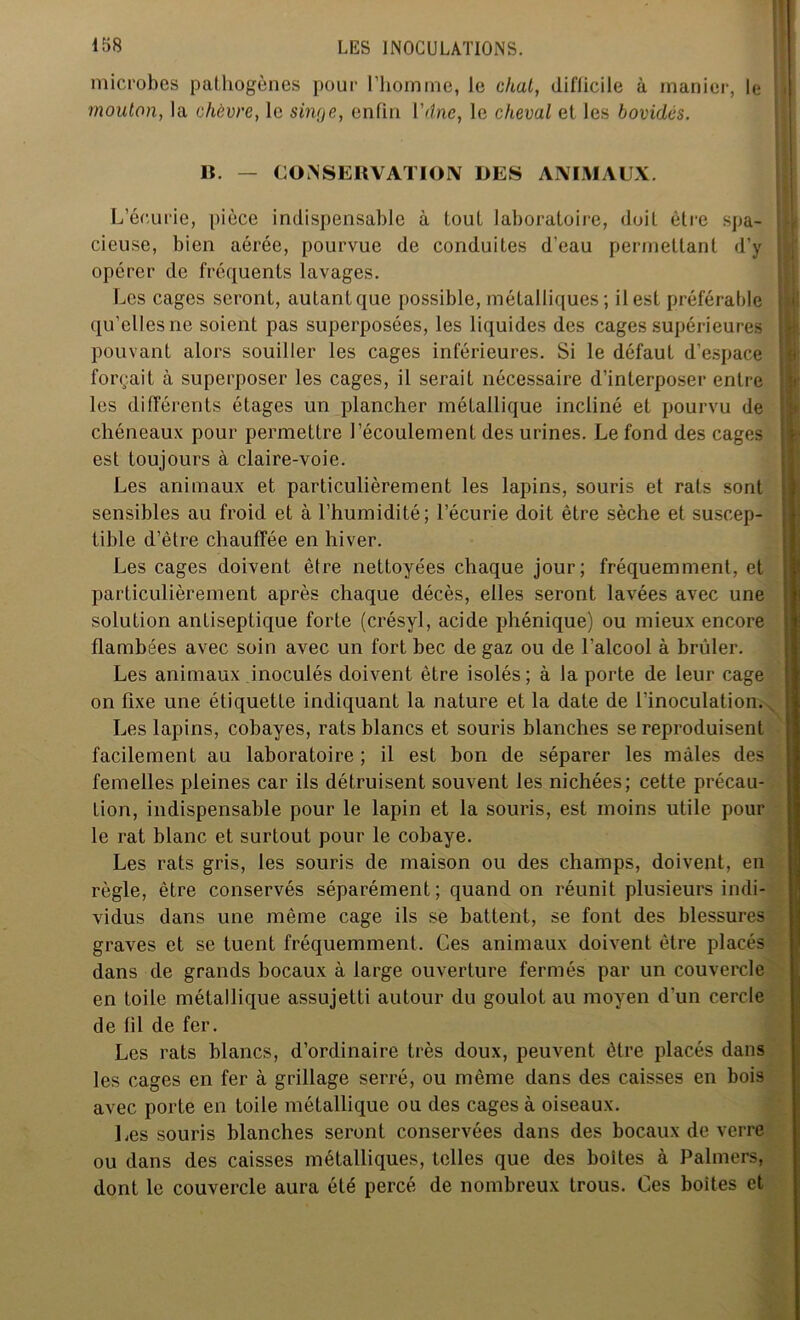 microbes pathogènes pour l’homme, le chat, difficile à manier, le S mouton, la chèvre, le singe, enfin Vdne, le cheval et les bovidés. B. — CONSERVATION DES ANIMAUX. L’écurie, pièce indispensable à tout laboratoire, doit être spa- ; cieuse, bien aérée, pourvue de conduites d'eau permettant d’y | opérer de fréquents lavages. Les cages seront, autant que possible, métalliques ; il est préférable ! qu’elles ne soient pas superposées, les liquides des cages supérieures I pouvant alors souiller les cages inférieures. Si le défaut d’espace ! forçait à superposer les cages, il serait nécessaire d’interposer entre les différents étages un plancher métallique incliné et pourvu de chéneaux pour permettre l’écoulement des urines. Le fond des cages est toujours à claire-voie. Les animaux et particulièrement les lapins, souris et rats sont sensibles au froid et à l’humidité; l’écurie doit être sèche et suscep- tible d’ètre chauffée en hiver. - Les cages doivent être nettoyées chaque jour; fréquemment, et particulièrement après chaque décès, elles seront lavées avec une solution antiseptique forte (crésyl, acide phénique) ou mieux encore flambées avec soin avec un fort bec de gaz ou de l’alcool à brûler. Les animaux inoculés doivent être isolés; à la porte de leur cage on fixe une étiquette indiquant la nature et la date de l’inoculation. Les lapins, cobayes, rats blancs et souris blanches se reproduisent facilement au laboratoire ; il est bon de séparer les mâles des femelles pleines car ils détruisent souvent les nichées; cette précau- tion, indispensable pour le lapin et la souris, est moins utile pour le rat blanc et surtout pour le cobaye. Les rats gris, les souris de maison ou des champs, doivent, en règle, être conservés séparément; quand on réunit plusieurs indi- vidus dans une même cage ils se battent, se font des blessures graves et se tuent fréquemment. Ces animaux doivent être placés dans de grands bocaux à large ouverture fermés par un couvercle en toile métallique assujetti autour du goulot au moyen d'un cercle de fil de fer. Les rats blancs, d’ordinaire très doux, peuvent être placés dans les cages en fer à grillage serré, ou même dans des caisses en bois avec porte en toile métallique ou des cages à oiseaux. Les souris blanches seront conservées dans des bocaux de verre ou dans des caisses métalliques, telles que des boites à Palmers, dont le couvercle aura été percé de nombreux trous. Ces boites et