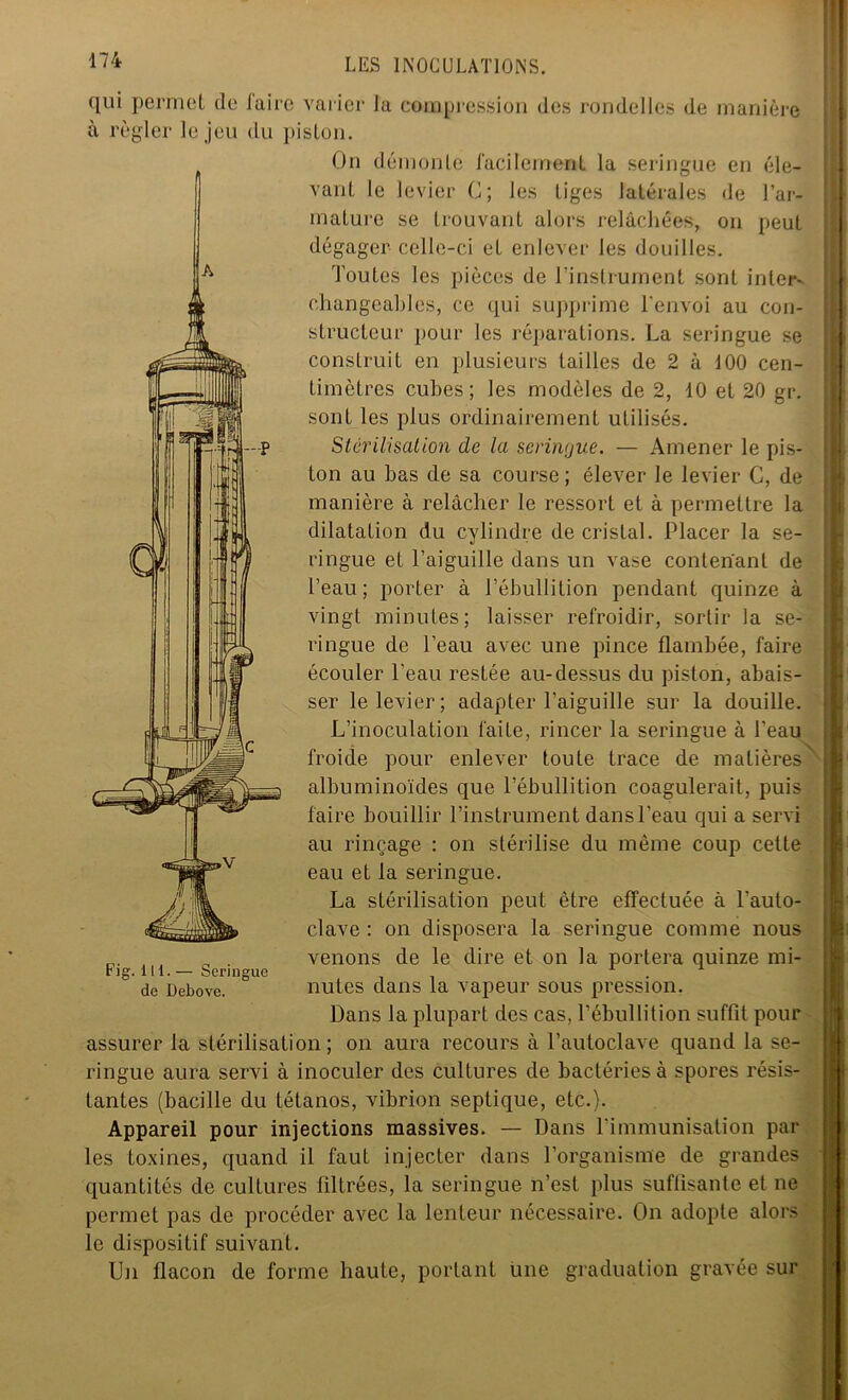 A -r1 qui permet de faire varier la compression des rondelles de manière à régler le jeu du piston. On démonte facilement la seringue eu éle- vant le levier C; les tiges latérales de l’ar- mature se trouvant alors relâchées, on peut dégager celle-ci eL enlever les douilles. Toutes les pièces de l’instrument sont inleis changeables, ce qui supprime l’envoi au con- structeur pour les réparations. La seringue se construit en plusieurs tailles de 2 à i00 cen- timètres cubes; les modèles de 2, 10 et 20 gr. sont les plus ordinairement utilisés. Stérilisation de la seringue. — Amener le pis- ton au bas de sa course; élever le levier G, de manière à relâcher le ressort et à permettre la dilatation du cylindre de cristal. Placer la se- ringue et l’aiguille dans un vase contenant de l’eau; porter à l’ébullition pendant quinze à vingt minutes; laisser refroidir, sortir la se- ringue de l’eau avec une pince flambée, faire écouler l’eau restée au-dessus du piston, abais- ser le levier; adapter l’aiguille sur la douille. L’inoculation laite, rincer la seringue à l’eau froide pour enlever toute trace de matières* albuminoïdes que l’ébullition coagulerait, puis faire bouillir l’instrument dans l’eau qui a servi au rinçage : on stérilise du même coup cette eau et la seringue. La stérilisation peut être effectuée à l'auto- clave : on disposera la seringue comme nous venons de le dire et on la portera quinze mi- nutes dans la vapeur sous pression. Dans la plupart des cas, l’ébullition suffit pour assurer la stérilisation; on aura recours à l’autoclave quand la se- ringue aura servi à inoculer des cultures de bactéries à spores résis- tantes (bacille du tétanos, vibrion septique, etc.). Appareil pour injections massives. — Dans l'immunisation par les toxines, quand il faut injecter dans l’organisme de grandes quantités de culLures filtrées, la seringue n’est plus suffisante et ne permet pas de procéder avec la lenteur nécessaire. On adopte alors le dispositif suivant. Un flacon de forme haute, portant une graduation gravée sur Fig. 1 H. — Seringue de Debove.