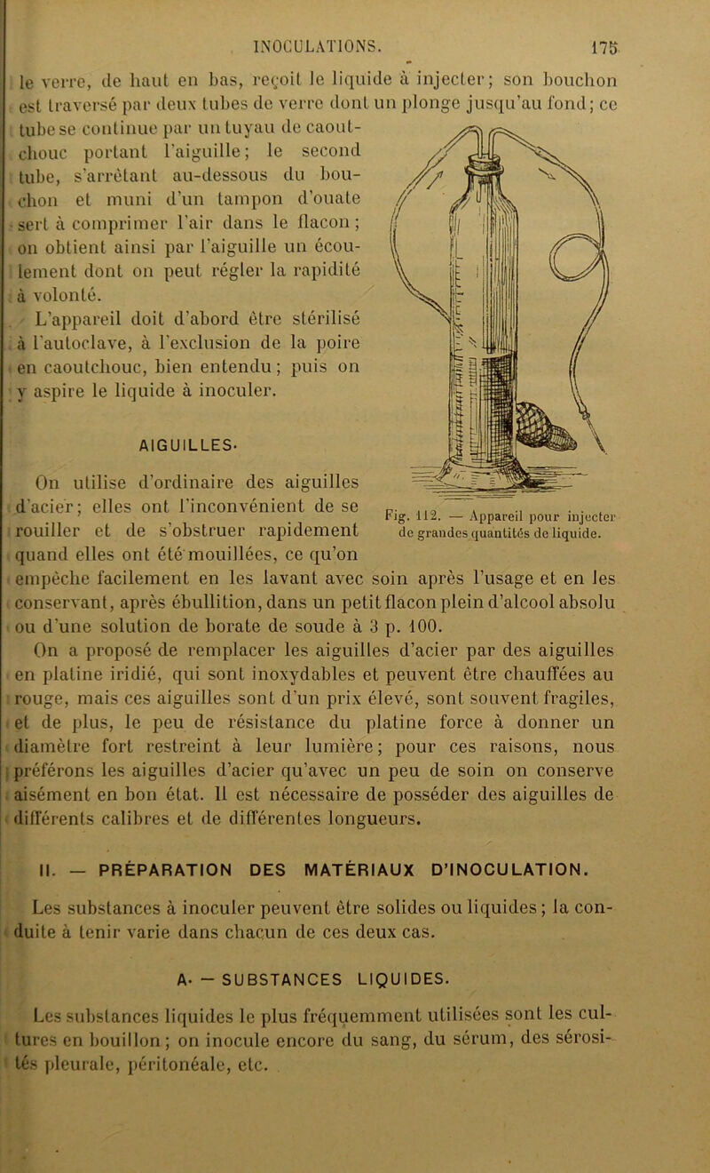 le verre, de haut en bas, reçoit le liquide à injecter; son bouchon est traversé par deux tubes de verre dont un plonge jusqu’au fond; ce tube se continue par un tuyau de caout- chouc portant l'aiguille ; le second tube, s’arrêtant au-dessous du bou- chon et muni d’un tampon d’ouate • sert à comprimer l’air dans le flacon; on obtient ainsi par l’aiguille un écou- lement dont on peut régler la rapidité à volonté. L’appareil doit d'abord être stérilisé à l’autoclave, à l’exclusion de la poire en caoutchouc, bien entendu; puis on y aspire le liquide à inoculer. AIGUILLES- Fig. 112. — Appareil pour injecter de grandes quantités de liquide. On utilise d’ordinaire des aiguilles d’acier; elles ont l'inconvénient de se rouiller et de s’obstruer rapidement quand elles ont été mouillées, ce qu’on empêche facilement en les lavant avec soin après l’usage et en les conservant, après ébullition, dans un petit flacon plein d’alcool absolu ou d'une solution de borate de soude à 3 p. 100. On a proposé de remplacer les aiguilles d’acier par des aiguilles en platine iridié, qui sont inoxydables et peuvent être chauffées au rouge, mais ces aiguilles sont d’un prix élevé, sont souvent fragiles, et de plus, le peu de résistance du platine force à donner un diamètre fort restreint à leur lumière; pour ces raisons, nous préférons les aiguilles d’acier qu’avec un peu de soin on conserve aisément en bon état. 11 est nécessaire de posséder des aiguilles de différents calibres et de différentes longueurs. II. — PRÉPARATION DES MATÉRIAUX D’INOCULATION. Les substances à inoculer peuvent être solides ou liquides ; la con- duite à tenir varie dans chacun de ces deux cas. A- - SUBSTANCES LIQUIDES. Les substances liquides le plus fréquemment utilisées sont les cul- tures en bouillon; on inocule encore du sang, du sérum, des sérosi- tés pleurale, péritonéale, etc.