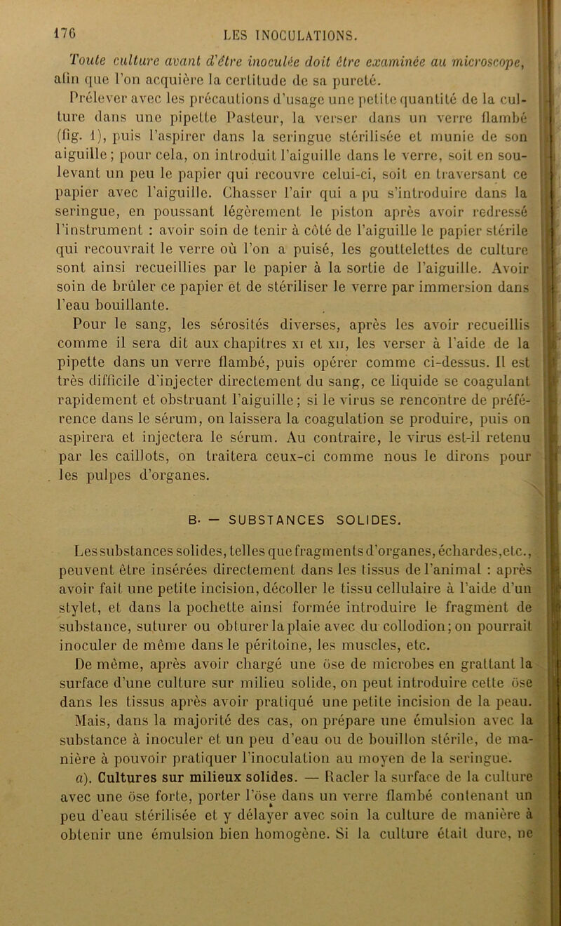 Toute culture avant d'être inoculée doit être examinée au microscope, alin que l’on acquière la certitude de sa pureté. Prélever avec les précautions d’usage une petite quantité de la cul- ture dans une pipette Pasteur, la verser dans un verre flambé (fig. 1), puis l’aspirer dans la seringue stérilisée et munie de son aiguille; pour cela, on introduit l’aiguille dans le verre, soit en sou- levant un peu le papier qui recouvre celui-ci, soit en traversant ce papier avec l’aiguille. Chasser l’air qui a pu s’introduire dans la seringue, en poussant légèrement le piston après avoir redressé l’instrument : avoir soin de tenir à côté de l’aiguille le papier stérile qui recouvrait le verre où l’on a puisé, les gouttelettes de culture sont ainsi recueillies par le papier à la sortie de l’aiguille. Avoir soin de brûler ce papier et de stériliser le verre par immersion dans l’eau bouillante. Pour le sang, les sérosités diverses, après les avoir recueillis comme il sera dit aux chapitres xi et xu, les verser à l’aide de la pipette dans un verre flambé, puis opérer comme ci-dessus. Il est très difficile d'injecter directement du sang, ce liquide se coagulant rapidement et obstruant l’aiguille; si le virus se rencontre de préfé- rence dans le sérum, on laissera la coagulation se produire, puis on aspirera et injectera le sérum. Au contraire, le virus est-il retenu par les caillots, on traitera ceux-ci comme nous le dirons pour les pulpes d’organes. B- - SUBSTANCES SOLIDES. Les substances solides, telles que fragments d'organes, échardes,etc., peuvent être insérées directement dans les tissus de l'animal : après avoir fait une petite incision, décoller le tissu cellulaire à l’aide d'un stylet, et dans la pochette ainsi formée introduire le fragment de substance, suturer ou obturer la plaie avec du collodion; on pourrait inoculer de même dans le péritoine, les muscles, etc. De même, après avoir chargé une ose de microbes en grattant la surface d’une culture sur milieu solide, on peut introduire celle ose dans les tissus après avoir pratiqué une petite incision de la peau. Mais, dans la majorité des cas, on prépare une émulsion avec la substance à inoculer et un peu d’eau ou de bouillon stérile, de ma- nière à pouvoir pratiquer l’inoculation au moyen de la seringue. «). Cultures sur milieux solides. — Racler la surface de la culture avec une ose forte, porter l’ose dans un verre flambé contenant un peu d’eau stérilisée et y délayer avec soin la culture de manière à obtenir une émulsion bien homogène. Si la culture était dure, ne