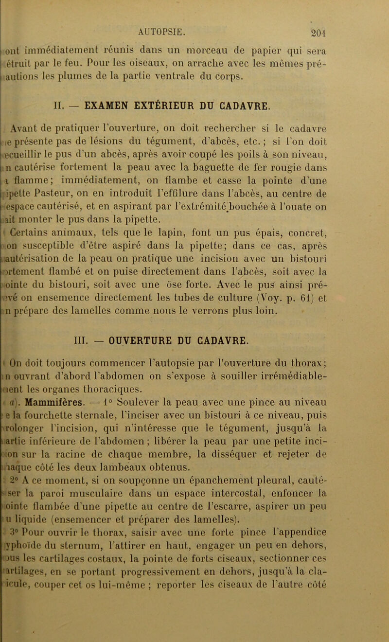 ont immédiatement réunis dans un morceau de papier qui sera étruit par le feu. Pour les oiseaux, on arrache avec les mêmes pré- autions les plumes de la partie ventrale du corps. II. — EXAMEN EXTÉRIEUR DU CADAVRE. Avant de pratiquer l’ouverture, on doit rechercher si le cadavre ne présente pas de lésions du tégument, d’abcès, etc.; si l’on doit ecueillir le pus d’un abcès, après avoir coupé les poils à son niveau, n cautérise fortement la peau avec la baguette de fer rougie dans i flamme; immédiatement, on flambe et casse la pointe d’une ipette Pasteur, on en introduit l’effilure dans l’abcès, au centre de •espace cautérisé, et en aspirant par l’extrémitédjouchée à l’ouate on lit monter le pus dans la pipette. Certains animaux, tels que le lapin, font un pus épais, concret, on susceptible d’être aspiré dans la pipette; dans ce cas, après autérisation de la peau on pratique une incision avec un bistouri ortement flambé et on puise directement dans l’abcès, soit avec la ointe du bistouri, soit avec une ose forte. Avec le pus ainsi pré- ?vé on ensemence directement les tubes de culture (Voy. p. 61) et n prépare des lamelles comme nous le verrons plus loin. III. — OUVERTURE DU CADAVRE. On doit toujours commencer l’autopsie par l’ouverture du thorax; n ouvrant d’abord l’abdomen on s’expose à souiller irrémédiable- ■ lent les organes thoraciques. a). Mammifères. — 1° Soulever la peau avec une pince au niveau p la fourchette sternale, l’inciser avec un bistouri à ce niveau, puis rolonger l'incision, qui n’intéresse que le tégument, jusqu’à la artie inférieure de l’abdomen ; libérer la peau par une petite inci- ;on sur la racine de chaque membre, la disséquer et rejeter de laque côté les deux lambeaux obtenus. 2° A ce moment, si on soupçonne un épanchement pleural, cauté- • ser la paroi musculaire dans un espace intercostal, enfoncer la ointe flambée d'une pipette au centre de l’escarre, aspirer un peu u liquide (ensemencer et préparer des lamelles). 3° Pour ouvrir le thorax, saisir avec une forte pince l’appendice yphoïde du sternum, l’attirer en haut, engager un peu en dehors, 'ous les cartilages costaux, la pointe de forts ciseaux, sectionner ces artilages, en se portant progressivement en dehors, jusqu’à la cla- icule, couper cet os lui-même ; reporter les ciseaux de l’autre côté