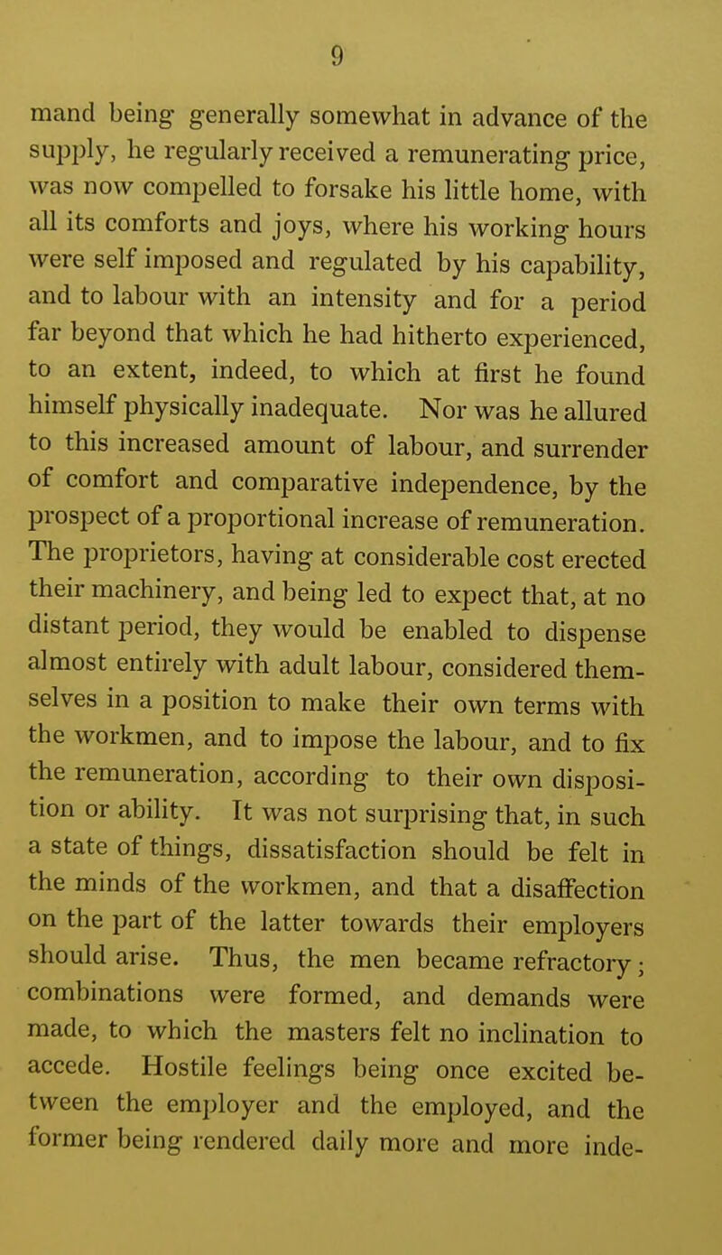 mand being generally somewhat in advance of the supply, he regularly received a remunerating price, was now compelled to forsake his httle home, with all its comforts and joys, where his working hours were self imposed and regulated by his capability, and to labour with an intensity and for a period far beyond that which he had hitherto experienced, to an extent, indeed, to which at first he found himself physically inadequate. Nor was he allured to this increased amount of labour, and surrender of comfort and comparative independence, by the prospect of a proportional increase of remuneration. The proprietors, having at considerable cost erected their machinery, and being led to expect that, at no distant period, they would be enabled to dispense almost entirely with adult labour, considered them- selves in a position to make their own terms with the workmen, and to impose the labour, and to fix the remuneration, according to their own disposi- tion or ability. It was not surprising that, in such a state of things, dissatisfaction should be felt in the minds of the workmen, and that a disaffection on the part of the latter towards their employers should arise. Thus, the men became refractory; combinations were formed, and demands were made, to which the masters felt no inclination to accede. Hostile feelings being once excited be- tween the employer and the employed, and the former being rendered daily more and more inde-
