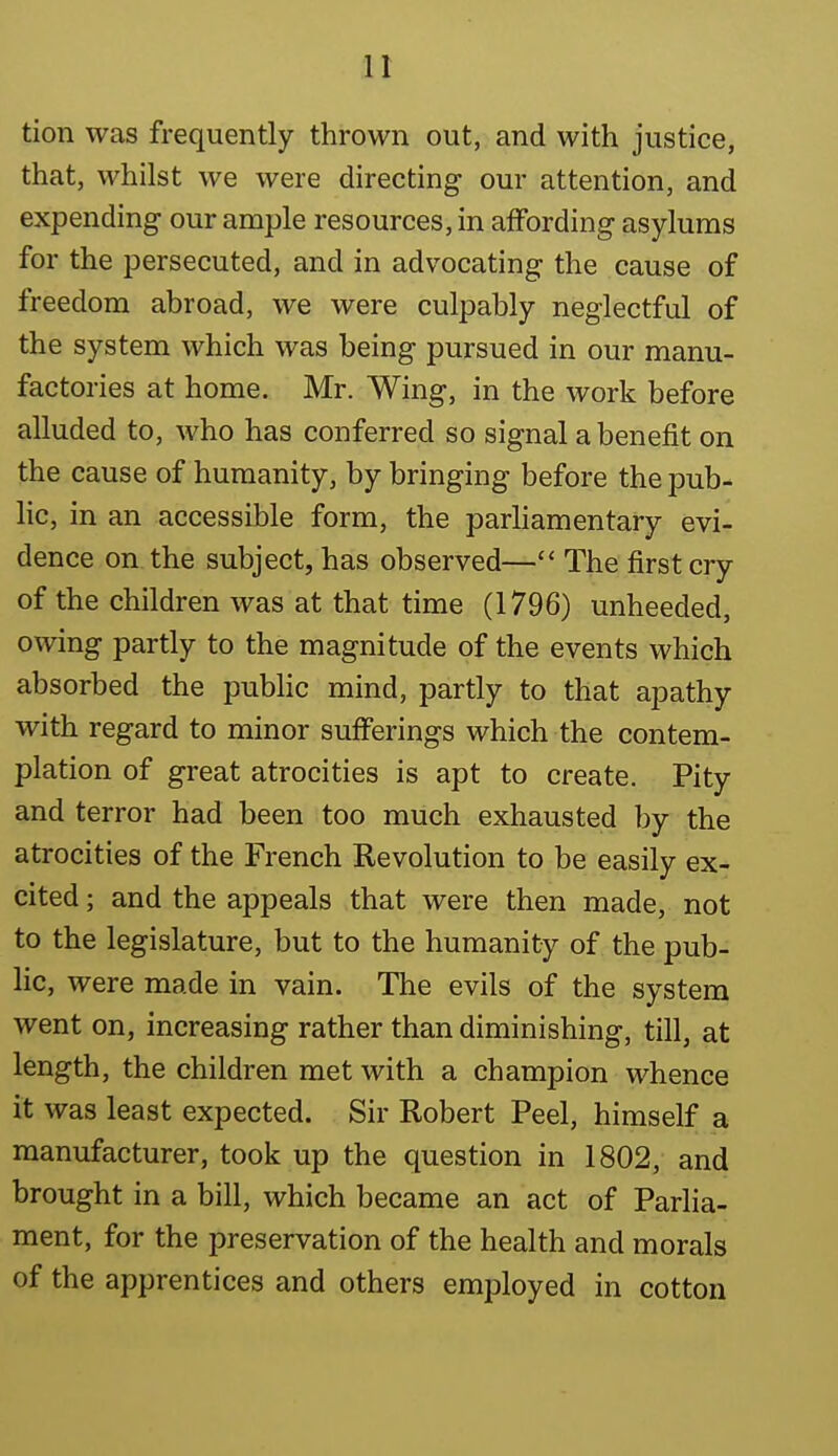 tion was frequently thrown out, and with justice, that, whilst we were directing our attention, and expending our ample resources, in affording asylums for the persecuted, and in advocating the cause of freedom abroad, we were culpably neglectful of the system which was being pursued in our manu- factories at home. Mr. Wing, in the work before alluded to, who has conferred so signal a benefit on the cause of humanity, by bringing before the pub^ lie, in an accessible form, the parliamentary evi- dence on the subject, has observed— The first cry of the children was at that time (1796) unheeded, owing partly to the magnitude of the events which absorbed the public mind, partly to that apathy with regard to minor sufferings which the contem- plation of great atrocities is apt to create. Pity and terror had been too much exhausted by the atrocities of the French Revolution to be easily ex- cited ; and the appeals that were then made, not to the legislature, but to the humanity of the pub- lic, were made in vain. The evils of the system went on, increasing rather than diminishing, till, at length, the children met with a champion whence it was least expected. Sir Robert Peel, himself a manufacturer, took up the question in 1802, and brought in a bill, which became an act of Parlia- ment, for the preservation of the health and morals of the apprentices and others employed in cotton