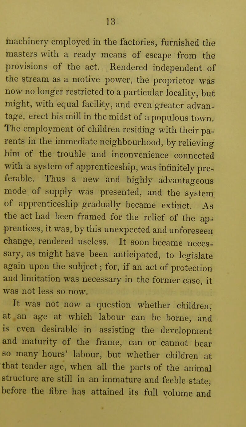 machinery employed in the factories, furnished the masters with a ready means of escape from the provisions of the act. Rendered independent of the stream as a motive power, the proprietor was now no longer restricted to a particular locality, but might, with equal facility, and even greater advan- tage, erect his mill in the midst of a populous town. The employment of children residing with their pa- rents in the immediate neighbourhood, by reheving him of the trouble and inconvenience connected with a system of apprenticeship, was infinitely pre- ferable. Thus a new and highly advantageous mode of supply was presented, and the system of apprenticeship gradually became extinct. As the act had been framed for the relief of the ap-) prentices, it was, by this unexpected and unforeseen change, rendered useless. It soon became neces- sary, as might have been anticipated, to legislate again upon the subject; for, if an act of protection and limitation was necessary in the former case, it was not less so now. It was not now a question whether children, at an age at which labour can be borne, and is even desirable in assisting the development and maturity of the frame, can or cannot bear so many hours' labour, but whether children at that tender age, when all the parts of the animal structure are still in an immature and feeble state, before the fibre has attained its full volume and