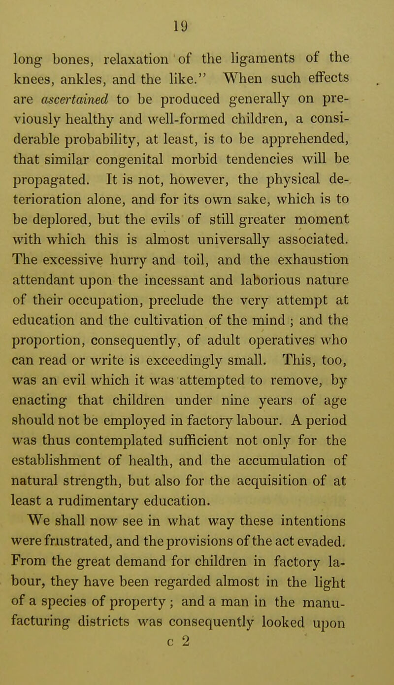 long bones, relaxation of the ligaments of the knees, ankles, and the like. When such effects are ascertained to be produced generally on pre- viously healthy and well-formed children, a consi- derable probability, at least, is to be apprehended, that similar congenital morbid tendencies will be propagated. It is not, however, the physical de- terioration alone, and for its own sake, which is to be deplored, but the evils of still greater moment with which this is almost universally associated. The excessive hurry and toil, and the exhaustion attendant upon the incessant and laborious nature of their occupation, preclude the very attempt at education and the cultivation of the mind ; and the proportion, consequently, of adult operatives who can read or write is exceedingly small. This, too, was an evil which it was attempted to remove, by enacting that children under nine years of age should not be employed in factory labour. A period was thus contemplated sufficient not only for the establishment of health, and the accumulation of natural strength, but also for the acquisition of at least a rudimentary education. We shall now see in what way these intentions were frustrated, and the provisions of the act evaded. From the great demand for children in factory la- bour, they have been regarded almost in the hght of a species of property ; and a man in the manu- facturing districts was consequently looked upon c 2