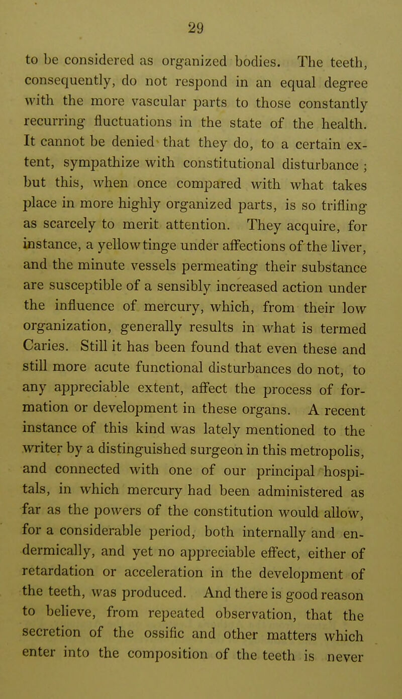 to be considered as organized bodies. The teeth, consequently, do not respond in an equal degree with the more vascular parts to those constantly recurring fluctuations in the state of the health. It cannot be denied^ that they do, to a certain ex- tent, sympathize with constitutional disturbance ; but this, when once compared with what takes place in more highly organized parts, is so trifling as scarcely to merit attention. They acquire, for instance, a yellow tinge under aff'ections of the liver, and the minute vessels permeating their substance are susceptible of a sensibly increased action under the influence of mercury, which, from their low organization, generally results in what is termed Caries. Still it has been found that even these and still more acute functional disturbances do not, to any appreciable extent, aff'ect the process of for- mation or development in these organs. A recent instance of this kind was lately mentioned to the writer by a distinguished surgeon in this metropolis, and connected with one of our principal hospi- tals, in which mercury had been administered as far as the powers of the constitution would allow, for a considerable period, both internally and en- dermically, and yet no appreciable effect, either of retardation or acceleration in the development of the teeth, was produced. And there is good reason to believe, from repeated observation, that the secretion of the ossific and other matters which enter into the composition of the teeth is never