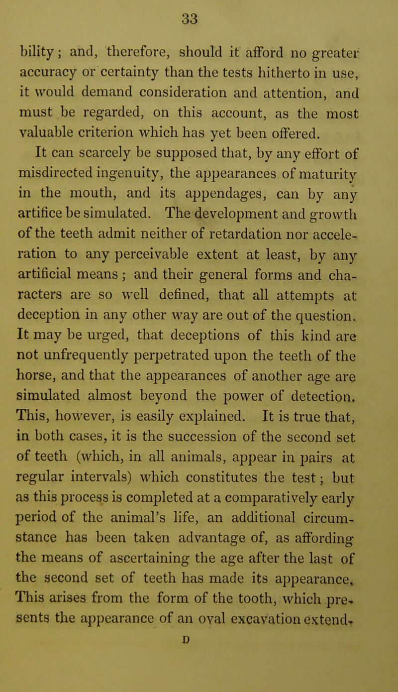 bility; and, therefore, should it afford no greater accuracy or certainty than the tests hitherto in use, it would demand consideration and attention, and must be regarded, on this account, as the most valuable criterion which has yet been offered. It can scarcely be supposed that, by any effort of misdirected ingenuity, the appearances of maturity in the mouth, and its appendages, can by any artifice be simulated. The development and growth of the teeth admit neither of retardation nor accele^ ration to any perceivable extent at least, by any artificial means ; and their general forms and cha- racters are so well defined, that all attempts at deception in any other way are out of the question. It may be urged, that deceptions of this kind are not unfrequently perpetrated upon the teeth of the horse, and that the appearances of another age are simulated almost beyond the j)Ower of detection. This, however, is easily explained. It is true that, in both cases, it is the succession of the second set of teeth (which, in all animals, appear in pairs at regular intervals) which constitutes the test; but as this process is completed at a comparatively early period of the animal's life, an additional circum- stance has been taken advantage of, as affording the means of ascertaining the age after the last of the second set of teeth has made its appearance. This arises from the form of the tooth, which pre- sents the appearance of an oval excavation extend- 0