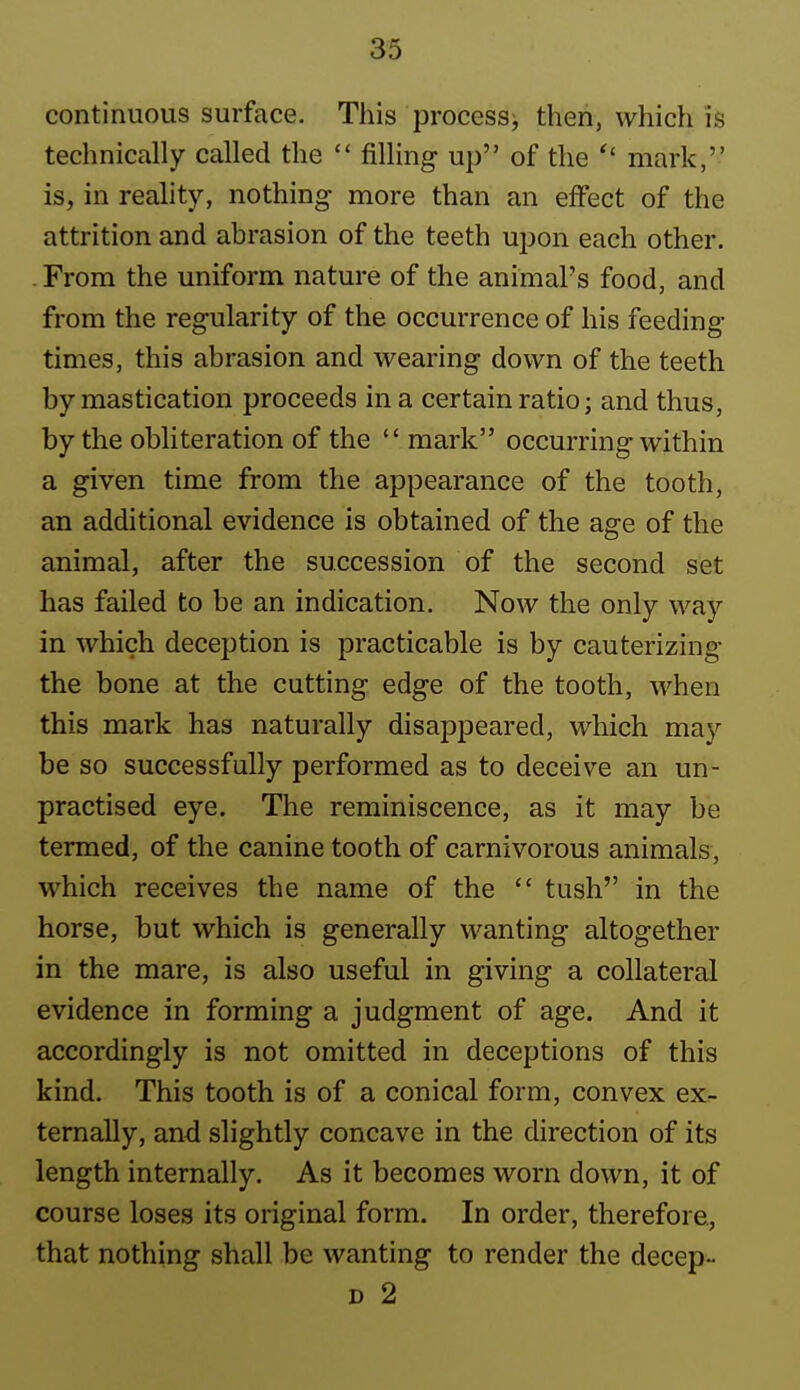 continuous surface. This processj then, which is technically called the filling up of the mark, is, in reality, nothing more than an effect of the attrition and abrasion of the teeth upon each other. . From the uniform nature of the animal's food, and from the regularity of the occurrence of his feeding times, this abrasion and wearing down of the teeth by mastication proceeds in a certain ratio; and thus, by the obliteration of the mark occurring within a given time from the appearance of the tooth, an additional evidence is obtained of the age of the animal, after the succession of the second set has failed to be an indication. Now the only way in which deception is practicable is by cauterizing the bone at the cutting edge of the tooth, when this mark has naturally disappeared, which may be so successfully performed as to deceive an un- practised eye. The reminiscence, as it may be termed, of the canine tooth of carnivorous animals, which receives the name of the tush in the horse, but which is generally wanting altogether in the mare, is also useful in giving a collateral evidence in forming a judgment of age. And it accordingly is not omitted in deceptions of this kind. This tooth is of a conical form, convex ex^- ternally, and slightly concave in the direction of its length internally. As it becomes worn down, it of course loses its original form. In order, therefore., that nothing shall be wanting to render the decep- D 2