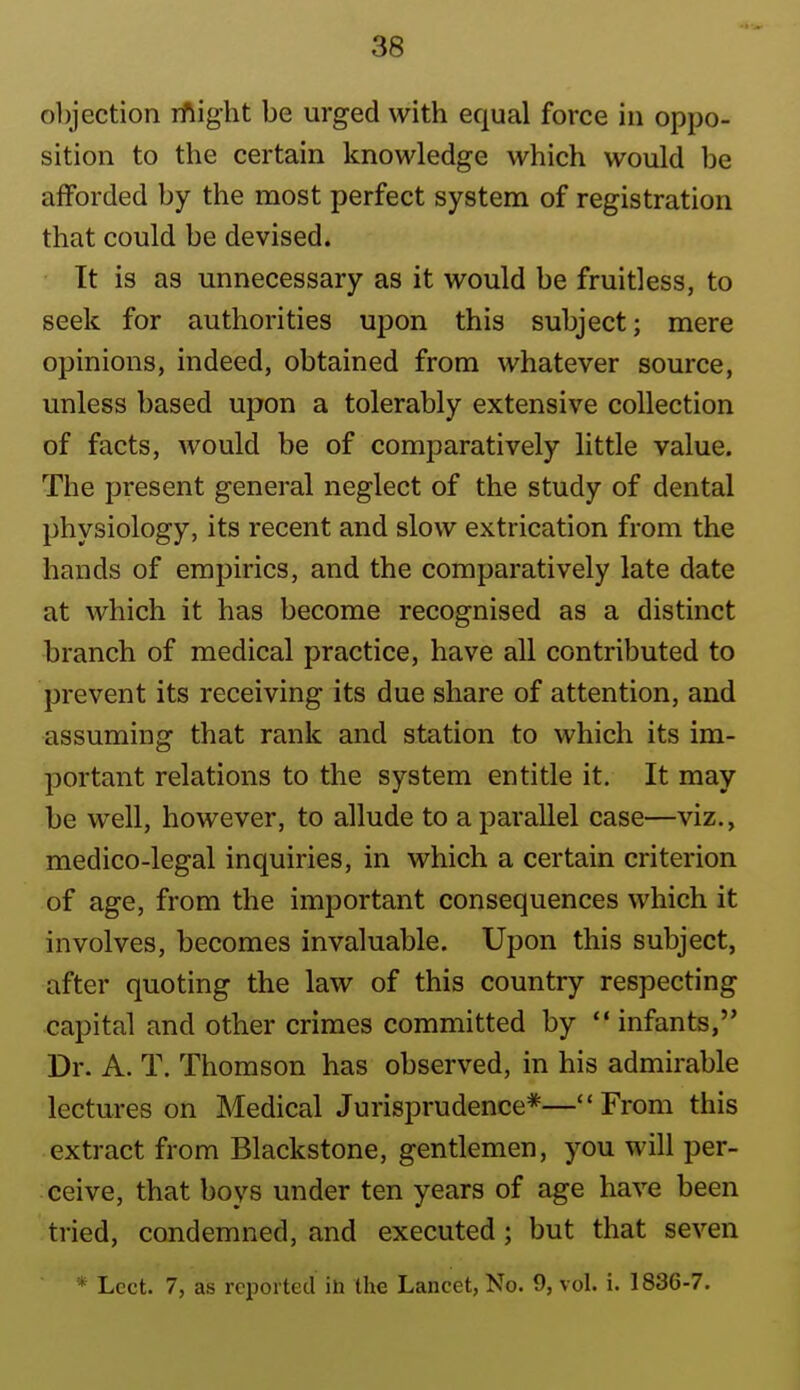 objection rftight be urged with equal force in oppo- sition to the certain knowledge which would be afforded by the most perfect system of registration that could be devised. It is as unnecessary as it would be fruitless, to seek for authorities upon this subject; mere opinions, indeed, obtained from whatever source, unless based upon a tolerably extensive collection of facts, Avould be of comparatively little value. The present general neglect of the study of dental physiology, its recent and slow extrication from the hands of empirics, and the comparatively late date at which it has become recognised as a distinct branch of medical practice, have all contributed to prevent its receiving its due share of attention, and assuming that rank and station to which its im- portant relations to the system entitle it. It may be well, however, to allude to a parallel case—viz., medico-legal inquiries, in which a certain criterion of age, from the important consequences which it involves, becomes invaluable. Upon this subject, after quoting the law of this country respecting capital and other crimes committed by  infants, Dr. A. T. Thomson has observed, in his admirable lectures on Medical Jurisprudence*—From this extract from Blackstone, gentlemen, you will per- ceive, that boys under ten years of age have been tried, condemned, and executed; but that seven * Lect. 7, as reported in the Lancet, No. 9, vol. i. 1836-7.