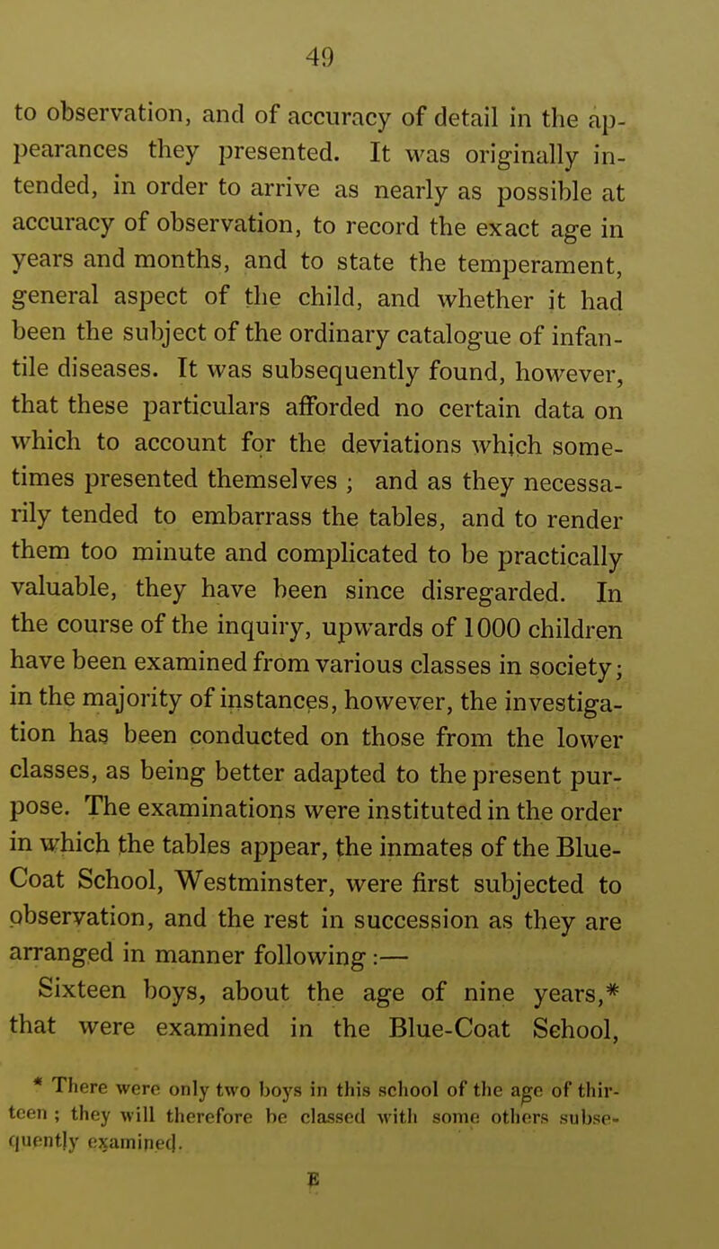 to observation, and of accuracy of detail in the ap- pearances they presented. It was originally in- tended, in order to arrive as nearly as possible at accuracy of observation, to record the exact age in years and months, and to state the temperament, general aspect of the child, and whether it had been the subject of the ordinary catalogue of infan- tile diseases. It was subsequently found, hoM^ever, that these particulars afforded no certain data on which to account for the deviations which some- times presented themselves ; and as they necessa- rily tended to embarrass the tables, and to render them too minute and complicated to be practically valuable, they have been since disregarded. In the course of the inquiry, upwards of 1000 children have been examined from various classes in society; in the majority of instances, however, the investiga- tion has been conducted on those from the lower classes, as being better adapted to the present pur- pose. The examinations were instituted in the order in which the tables appear, the inmates of the Blue- Coat School, Westminster, were first subjected to observation, and the rest in succession as they are arranged in manner following :— Sixteen boys, about the age of nine years,* that were examined in the Blue-Coat School, * There were only two boys in this school of the age of thir- teen ; they Avill therefore be classed with some others subse- quently e^samipec).