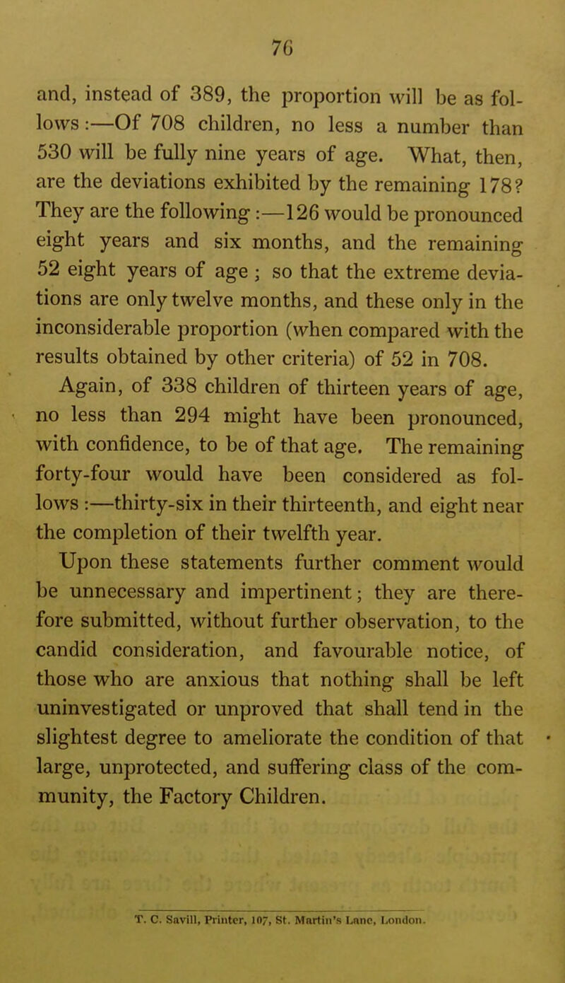 and, instead of 389, the proportion will be as fol- lows :—Of 708 children, no less a number than 530 will be fully nine years of age. What, then, are the deviations exhibited by the remaining 178? They are the following:—126 would be pronounced eight years and six months, and the remaining 52 eight years of age ; so that the extreme devia- tions are only twelve months, and these only in the inconsiderable proportion (when compared with the results obtained by other criteria) of 52 in 708. Again, of 338 children of thirteen years of age, no less than 294 might have been pronounced, with confidence, to be of that age. The remaining forty-four would have been considered as fol- lows :—thirty-six in their thirteenth, and eight near the completion of their twelfth year. Upon these statements further comment would be unnecessary and impertinent; they are there- fore submitted, without further observation, to the candid consideration, and favom-able notice, of those who are anxious that nothing shall be left uninvestigated or unproved that shall tend in the slightest degree to ameliorate the condition of that large, unprotected, and suffering class of the com- munity, the Factory Children. T. C. Savill, Printer, 107, St. Martin's Lane, London.