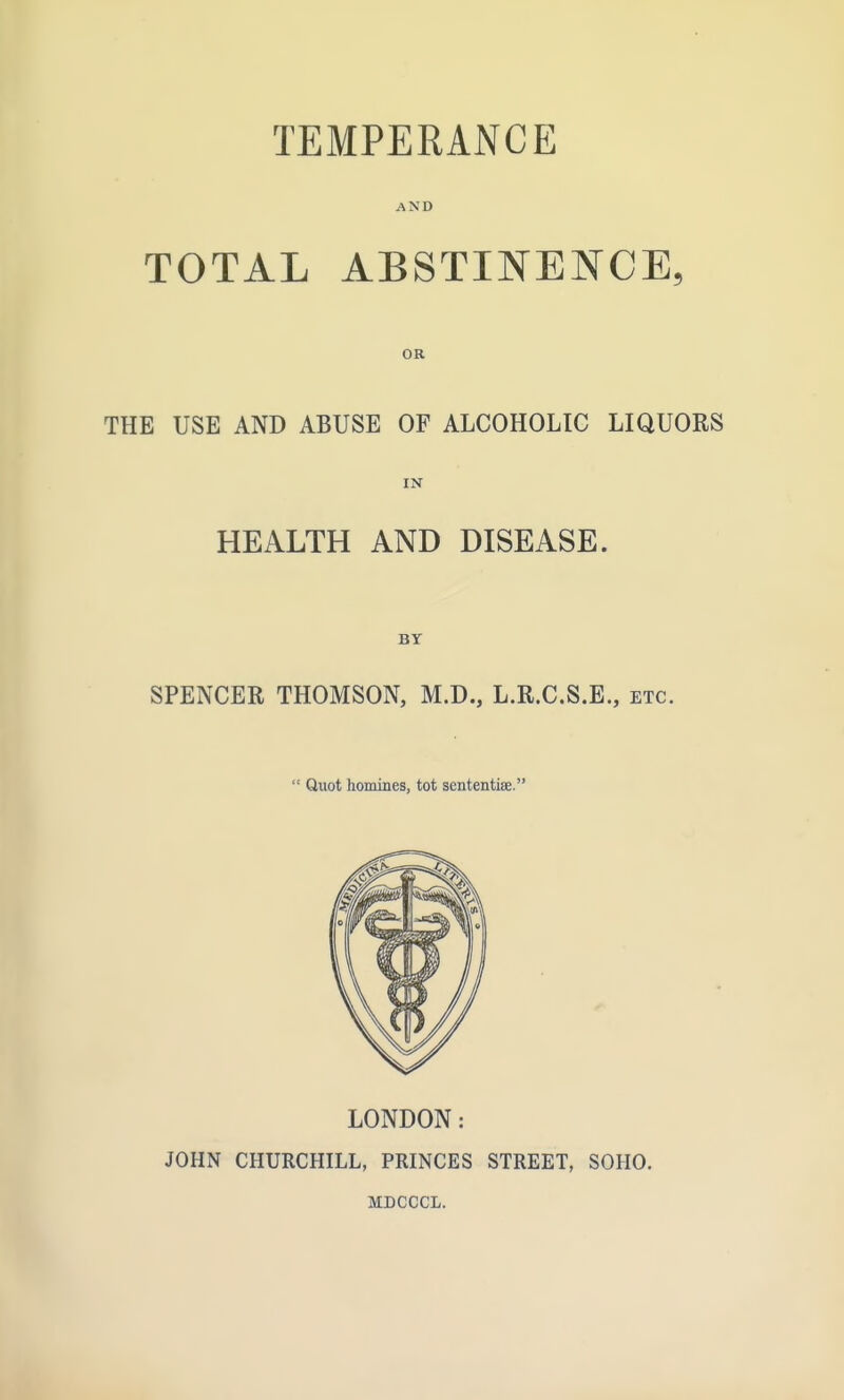 TEMPERANCE AND TOTAL ABSTINENCE, OR THE USE AND ABUSE OF ALCOHOLIC LIQUORS IN HEALTH AND DISEASE. BY SPENCER THOMSON, M.D., L.R.C.S.E,, etc.  Quot homines, tot sententiae. LONDON: JOHN CHURCHILL, PRINCES STREET, SOHO. MDCCCL.