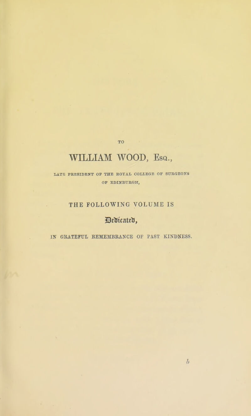 TO WILLIAM WOOD, Esq., IiATE PRESIDENT OP THE BOTAL COLLEGE OF STTBGEONS OF EDINBURGH, THE FOLLOWING VOLUME IS IN GKATEFUL REMEMBRANCE OF PAST KINDNESS.