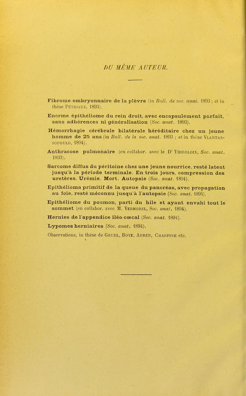 DU MÊME AUTEUR. Fibrome embryonnaire de la plèvre (in Bull, de soc. anal. 1893 ; et in thèse TÉTRiAUx, 1803). Enorme épithéliome du rein droit, avec encapsulement parfait, sans adhérences ni généralisation [Soc. anat. 1893). Hémorrhagie cérébrale bilatérale héréditaire chez un jeune homme de 25 ans (in Bull, de la soc. anat. 1893 ; et in thèse Vlantas- SOPOULO, 1894). Anthracose pulmonaire (en collabor. avec le D'Tiiiroloix, Soc. anal. 1893). Sarcome diffus du péritoine chez une jeune nourrice, resté latent jusqu'à la période terminale. En trois jours, compression des uretères. Urémie. Mort. Autopsie [Soc. anat. 1894). Epithélioma primitif de la queue du pancréas, avec propagation au foie, resté méconnu jusqu'à l'autopsie (Soc. anat. ISOi). Epithéliome du poumon, parti du hile et ayant envahi tout le sommet (en collabor. avec M. Vermorel, Soc. anat. 1894). Hernies de l'appendice iléo-cœcal [Soc. anal. 1894). Lypomes herniaires [Soc. anat, 1894). Observations, in thèse de Gruel, Boye, Arren, Charpine etc.