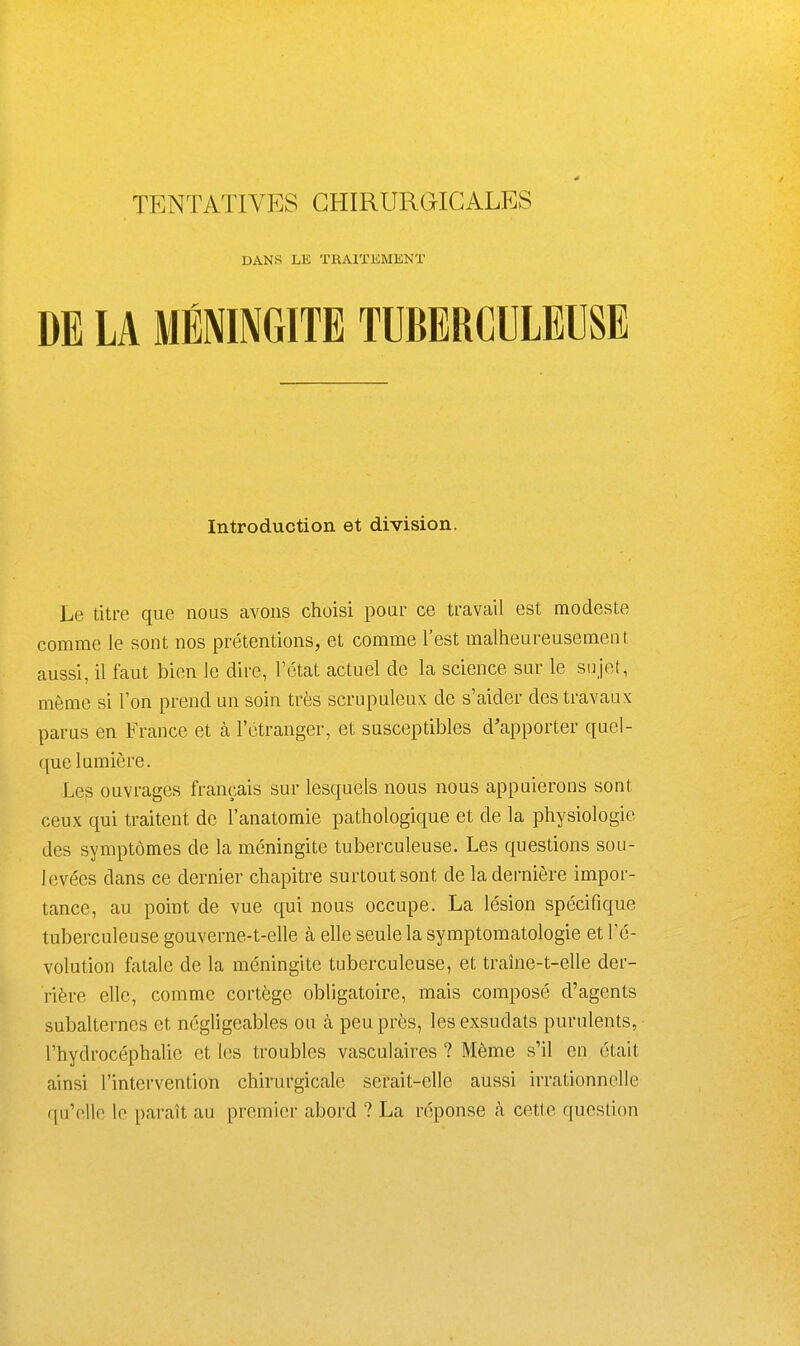 DANS LE TRAITEMENT DE LA MÉNINGITE TUBERCULEUSE Introduction et division. Le titre que nous avons choisi poar ce ti-avail est modeste comme le sont nos prétentions, et comme l'est malheareusement aussi, il faut bien le dire, l'état actuel de la science sur le sujet, même si l'on prend un soin très scrupuleux de s'aider des travaux parus en France et à l'étranger, et susceptibles d'apporter quel- que lumière. Les ouvrages français sur lesquels nous nous appuierons sont ceux qui traitent de l'anatomie pathologique et de la physiologie des symptômes de la méningite tuberculeuse. Les questions sou- levées dans ce dernier chapitre surtout sont de la dernière impor- tance, au point de vue qui nous occupe. La lésion spécifique tuberculeuse gouverne-t-elle à elle seule la symptomatologie et l'é- volution fatale de la méningite tuberculeuse, et traîne-t-elle der- rière elle, comme cortège obligatoire, mais composé d'agents subalternes et négligeables ou à peu près, les exsudats purulents, l'hydrocéphalie et les troubles vasculaires ? Même s'il en était ainsi l'intervention chirurgicale serait-elle aussi irrationnelle qu'elle le paraît au premier abord ? La réponse à cette question
