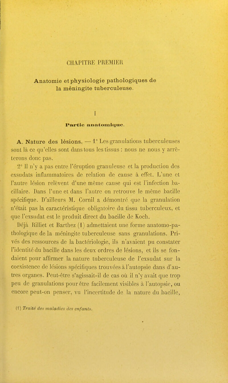 CHAPITRE PREMIER Anatomie et physiologie pathologiques de la méningite tuberculeuse. I Partie anatoiniciiic. A. Nature des lésions. — 1° Les granulations tuberculeuses sont là ce qu'elles sont clans tous les tissus : nous ne nous y arrê- terons donc pas. 2° 11 n'y a pas entre l'éruption granuleuse et la production des exsudats inflammatoires de relation de cause à eiïet. L'une et l'autre lésion relèvent d'une même cause qui est l'infection ba- cillaire. Dans l'une et dans l'autre on retrouve le même bacille spécifique. D^ailleurs M. Cornil a démontré que la granulation n'était pas la caractéristique obligatoire du tissu tuberculeux, et que l'exsudat est le produit direct du bacille de Koch. Déjà Rilliet et Barthez (1) admettaient une forme anatomo-pa- thologique de la méningite tuberculeuse sans granulations. Pri- vés des ressources de la bactériologie, ils n'avaient pu constater l'identité du bacille dans les deux ordres de lésions, et ils se fon- daient pour affiraier la nature tuberculeuse de Fexsudat sur la coexistence de lésions spécifiques trouvées à l'autopsie dans d'au- tres organes. Peut-être s'agissait-il de cas où il n'y avait que trop peu de granulations pour être facilement visibles à l'autopsie, ou encore peut-on penser, vu l'incertitude de la nature du bacille,