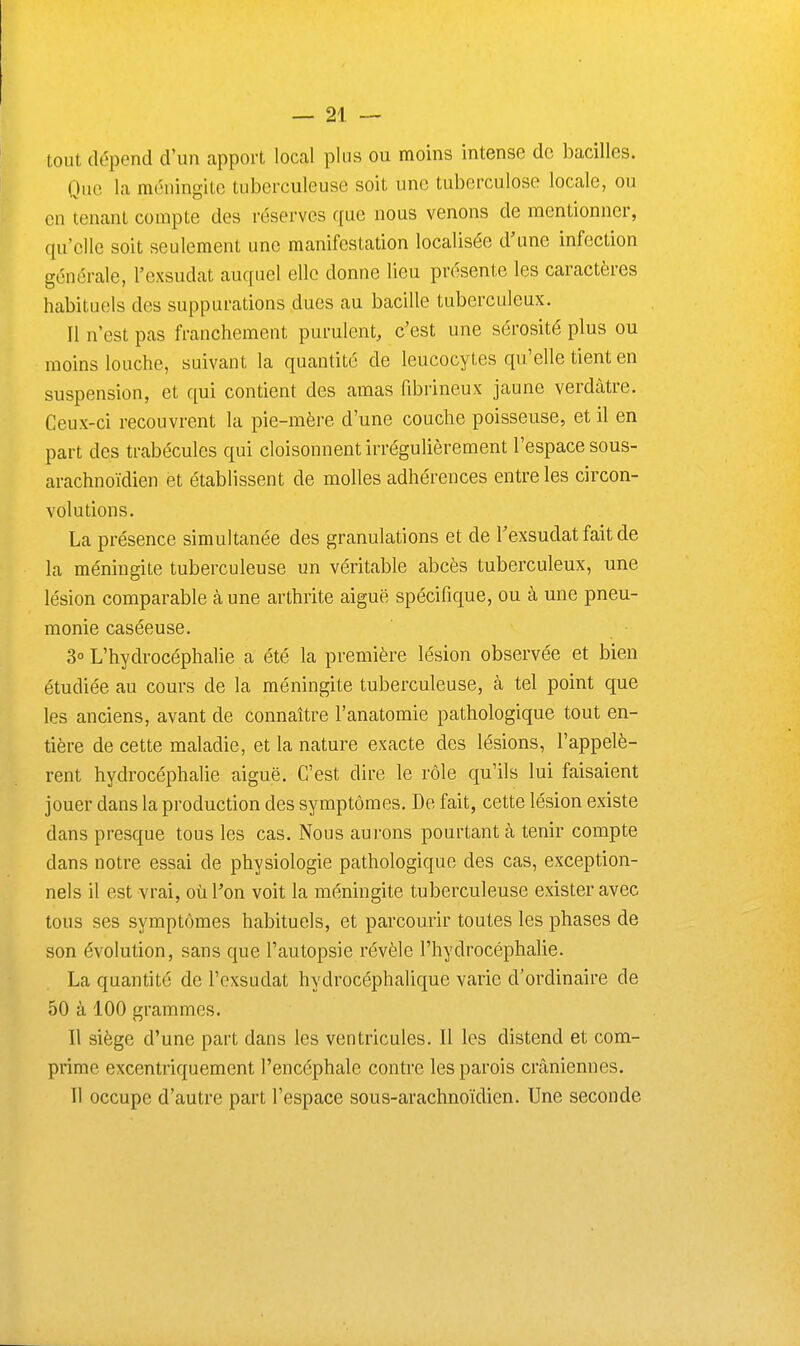 tout dépend d'un apport local plus ou moins intense de bacilles. Que la méningite tuberculeuse soit une tuberculose locale, ou en tenant compte des réserves que nous venons de mentionner, qu'elle soit seulement une manifestation localisée d'une infection générale, l'exsudat auquel elle donne lieu présente les caractères habituels des suppurations dues au bacille tuberculeux. Il n'est pas franchement purulent, c'est une sérosité plus ou moins louche, suivant la quantité de leucocytes qu'elle tient en suspension, et qui contient des amas fibrineux jaune verdàtre. Ceux-ci recouvrent la pie-mère d'une couche poisseuse, et il en part des trabécules qui cloisonnent irrégulièrement l'espace sous- arachnoïdien et établissent de molles adhérences entre les circon- volutions. La présence simultanée des granulations et de Texsudat fait de la méningite tuberculeuse un véritable abcès tuberculeux, une lésion comparable à une arthrite aiguë spécifique, ou à une pneu- monie caséeuse. 3° L'hydrocéphalie a été la première lésion observée et bien étudiée au cours de la méningite tuberculeuse, à tel point que les anciens, avant de connaître l'anatomie pathologique tout en- tière de cette maladie, et la nature exacte des lésions, l'appelè- rent hydrocéphalie aiguë. C'est dire le rôle qu'ils lui faisaient jouer dans la production des symptômes. De fait, cette lésion existe dans presque tous les cas. Nous aui'ons pourtant cà tenir compte dans notre essai de physiologie pathologique des cas, exception- nels il est vrai, où l'on voit la méningite tuberculeuse exister avec tous ses symptômes habituels, et parcourir toutes les phases de son évolution, sans que l'autopsie révèle l'hydrocéphalie. La quantité de l'exsudat hydrocéphalique varie d'ordinaire de 50 à 100 grammes. Il siège d'une part dans les ventricules. Il les distend et com- prime excentriquement l'encéphale contre les parois crâniennes. Il occupe d'autre part l'espace sous-arachnoïdien. Une seconde