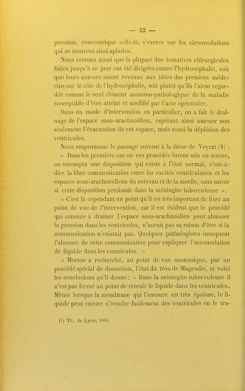 pression, concontrique ccllc-là, s'exerce sur les circonvolutions qui se trouvent ainsi aplaties. Nous verrons aussi que la plupart des tentatives chirurgicales faites jusqu'à ce jour ont été dirigées contre l'hydrocéphalie, soit que leurs auteurs soient revenus aux idées des premiers méde- cins sur le rôle de l'hydrocéphalie, soit plutôt qu'ils l'aient regar- dée comme le seul élément anatomo-pathologique de la maladie susceptible d'être atteint et modifié par l'acte opératoire. Dans un mode d'intervention en particulier, on a fait le drai- nage de l'espace sous-arachnoïdien, espérant ainsi amener non seulement révacuation de cet espace, mais aussi la déplétion des ventricules. Nous empruntons le passage suivant à la thèse de Yeyrat (1) : (( Dans les premiers cas où ces procédés furent mis en œuvre, on escompta une disposition qui existe à l'état normal, c'est-à- dire la libre communication entre les cavités ventriculaires et les espaces sous-arachnoïdiens du cerveau et de la moelle, sans savoir si cette disposition persistait dans la méningite tuberculeuse ». « C'est là cependant un point qu'il est très important de fixer au point de vue de Pintervention, car il est évident que le procédé qui consiste à drainer l'espace sous-arachnoïdien pour abaisser la pression dans les ventricules, n'aurait pas sa raison d'être si la communication n'existait pas. Quelques pathologistes invoquent l'absence de cette communication pour expliquer l'accumulation de liquide dans les ventricules. » « Morton a recherché, au point de vue anatomique, par un procédé spécial de dissection, l'état du trou de Magendie, et voici les conclusions qu'il donne : « Dans la méningite tuberculeuse il n'est pas fermé au point de retenir le liquide dans les ventricules. Même lorsque la membrane qui l'entoure est très épaisse, le li- quide peut encore s'écouler facilement des ventricules en le tra- (1) Th. de Lyon, im.