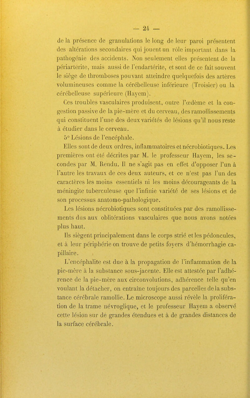 de la présence de granulations le long de leui- paroi présentent des altérations secondaires qui jouent un rôle important dans la pathogénie des accidents. Non seulement elles présentent de la périartéi'ite, mais aussi de l'endartérite, et sont de ce fait souvent le siège de thromboses pouvant atteindre quelquefois des artères volumineuses comme la cérébelleuse inférieure (Troisier) ou la cérébelleuse supérieure (Haycm). Ces troubles vasculaires produisent, outre l'œdème et la con- gestion passive de la pie-mère et du cerveau, des ramollissements qui constituent l'une des deux variétés de lésions qu'il nous reste à étudier dans le cerveau. 5° Lésions de l'encéphale. Elles sont de deux ordres, inflammatoires et nécrobiotiques. Les premières ont été décrites par M. le professeur Hayem, les se- condes par M. Rendu. Il ne s'agit pas en effet d'opposer l'un à l'autre les travaux de ces deux auteurs, et ce n'est pas l'un des caractères les moins essentiels ni les moins décourageants de la méningite tuberculeuse que l'infinie variété de ses lésions et de son processus anatomo-pathologique. Les lésions nécrobiotiques sont constituées par des ramollisse- ments dus aux oblitérations vasculaires que nous avons notées plus haut. Ils siègent principalement dans le corps strié et les pédoncules, et à leur périphérie on trouve de petits foyers d'hémorrhagie ca- pillaire. L'encéphalite est due à la propagation de l'inflammation de la pie-mère à la substance sous-jacente. Elle est attestée par l'adhé- rence de la pie-mère aux circonvolutions, adhérence telle qu'en voulant la détacher, on entraîne toujours des parcelles de la subs- tance cérébrale ramollie. Le microscope aussi révèle la proliféra- tion de la trame névroglique, et le professeur Hayem a obsei^é cette lésion sur dé grandes étendues et à de grandes distances de la surface cérébrale.