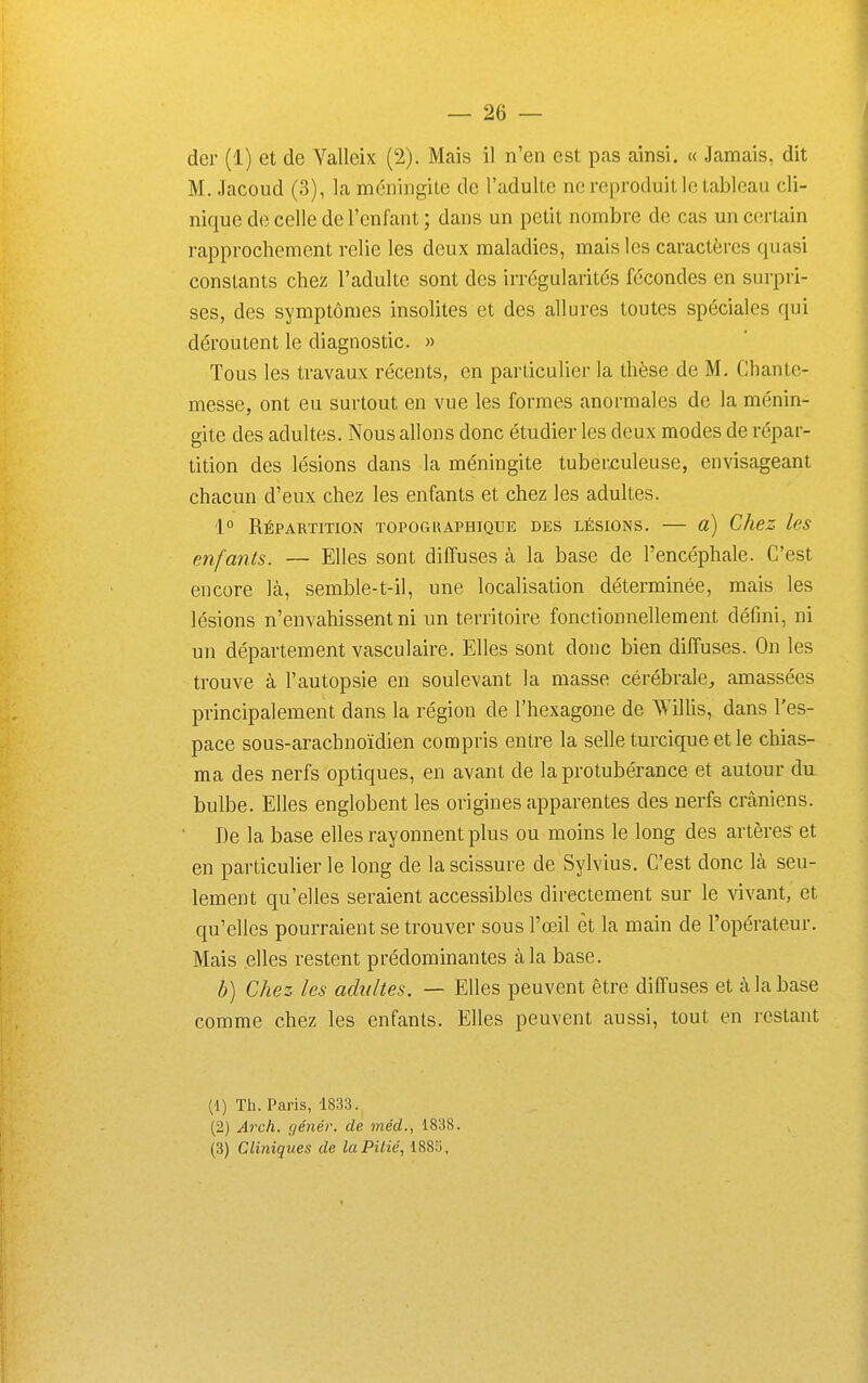 der (1) et de Valleix (2). Mais il n'en est pas ainsi. « Jamais, dit M. -Tacoud (3), la méningite de l'adulte ne reproduit le tableau cli- nique de celle de l'enfant ; dans un petit nombre de cas un c(;rtain rapprochement relie les deux maladies, mais les caractères quasi constants chez l'adulte sont des irrégularités fécondes en surpri- ses, des symptômes insolites et des allures toutes spéciales qui déroutent le diagnostic. » Tous les travaux récents, en particulier la thèse de M. Chante- messe, ont eu surtout en vue les formes anormales de la ménin- gite des adultes. Nous allons donc étudier les deux modes de répar- tition des lésions dans la méningite tuberculeuse, envisageant chacun d'eux chez les enfants et chez les adultes. 1° Répartition topogkaphique des lésions. — a) Chez les enfant&. — Elles sont diffuses à la base de l'encéphale. C'est encore là, semble-t-il, une localisation déterminée, mais les lésions n'envahissent ni un territoire fonctionnellement défini, ni un département vasculaire. Elles sont donc bien diffuses. On les trouve à l'autopsie en soulevant la masse cérébrale^, amassées principalement dans la région de l'hexagone de Willis, dans l'es- pace sous-arachnoïdien compris entre la selle turciqueetle chias- ma des nerfs optiques, en avant de la protubérance et autour du bulbe. Elles englobent les origines apparentes des nerfs crâniens. De la base elles rayonnent plus ou moins le long des artères et en particulier le long de la scissure de Sylvius. C'est donc là seu- lement qu'elles seraient accessibles directement sur le vivant, et qu'elles pourraient se trouver sous l'œil èt la main de l'opérateur. Mais elles restent prédominantes à la base. h) Chez les adultes. — Elles peuvent être diffuses et à la base comme chez les enfants. Elles peuvent aussi, tout en restant (1) Th. Paris, 1833., (2) Arch. (lénér. de méd., 1838. (3) Cliniques de la Pitié, 1883,