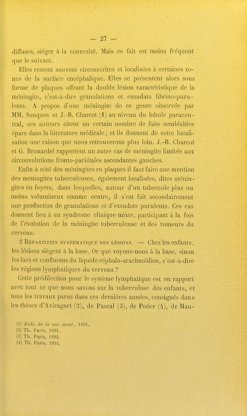 diffuses, siéger à la convexité. Mais ce fait est moins fréquent que le suivant. Elles restent souvent circonscrites et localisées à certaines zo- nes de la surface encéphalique. Elles se présentent alors sous forme de plaques offrant la double lésion caractéristique de la méningite, c'est-à-dire granulations et exsudats fibrino-puru- lents. A propos d'une méningite de ce genre observée par MM. Souques et J.-B. Charcot (1) au niveau du lobule paracen- tral, ces auteurs citent un certain nombre de faits semblables épars dans la littérature médicale ; et ils donnent de cette locali- sation une raison que nous retrouverons plus loin. J.-B. Charcot et G. Brouardel rapportent un autre cas de méningite limitée aux circonvolutions fronto-pariétales ascendantes gauches. Enfin à côté des méningites en plaques il faut faire une mention des méningites tuberculeuses, également localisées, dites ménin- gites en foyers, dans lesquelles, autour d'un tubercule plus ou moins volumineux comme centre, il s'est fait secondairement une production de granulations et d'exsudats purulents. Ces cas donnent lieu à un syndrome clinique mixte, participant à la fois de l'évolution de la méningite tuberculeuse et des tumeurs du cerveau. 2 Répartition systématique des lésions. — Chez les enfants, les lésions siègent à la base. Or que voyons-nous à la base, sinon les lacs et confluents du liquide céphalo-arachnoïdien, c'est-à-dire les régions lymphatiques du cerveau ? Cette prédilection pour le système lymphatique est en rapport avec tout ce que nous savons sur la tuberculose des enfants, et tous les travaux parus dans ces dernières années, consignés dans les thèses d'Aviragnet (2), de Pascal (3), de Potier (4), de Mau- (1) liuU. de la soc. anal., 1891. (2) Th. Paris, 1891. (3) Th. Paris, 1892. (4) Th. Paris, isy.i.