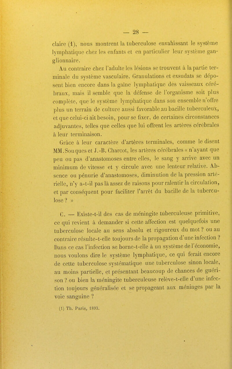 lymphatique chez les enfants et en particulier leur système gan- glionnaire. Au contraire chez l'adulte les lésions se trouvent à la partie ter- minale du système vasculaire. Granulations et exsudats se dépo- sent bien encore dans la gaîne lymphatique des vaisseaux céré- braux, mais il semble que la défense de l'organisme soit plus complète, que le système lymphatique dans son ensemble n'offre plus un terrain de culture aussi favorable au bacille tuberculeux, et que celui-ci ait besoin, pour se fixer, de certaines circonstances adjuvantes, telles que celles que lui offrent les artères cérébrales à leur terminaison. Grâce à leur caractère d'artères terminales, comme le disent MM.Souques et J.-B. Charcot, les artères cérébrales « n'ayant que peu ou pas d'anastomoses entre elles, le sang y arrive avec un minimum de vitesse et y circule avec une lenteur relative. Ab- sence ou pénurie d'anastomoses, diminution de la pression arté- rielle, n'y a-t-il pas là assez de raisons pour ralentir la circulation, et par conséquent pour faciliter l'arrêt du bacille de la tubercu- lose? » C. — Existe-t-il des cas de méningite tuberculeuse primitive, ce qui revient à demander si cette affection est quelquefois une tuberculose locale au sens absolu et rigoureux du mot ? ou au contraire résulte-t-elle toujours de la propagation d'une infection ? Dans ce cas l'infection se borne-t-elle à un système de l'économie, nous voulons dire le système lymphatique, ce qui ferait encore de cette tuberculose systématique une tuberculose sinon locale, au moins partielle, et présentant beaucoup de chances de guéri- son ? ou bien la méningite tuberculeuse relève-t-elle d'une infec- tion toujours générahsée et se propageant aux méninges par la voie sanguine ?