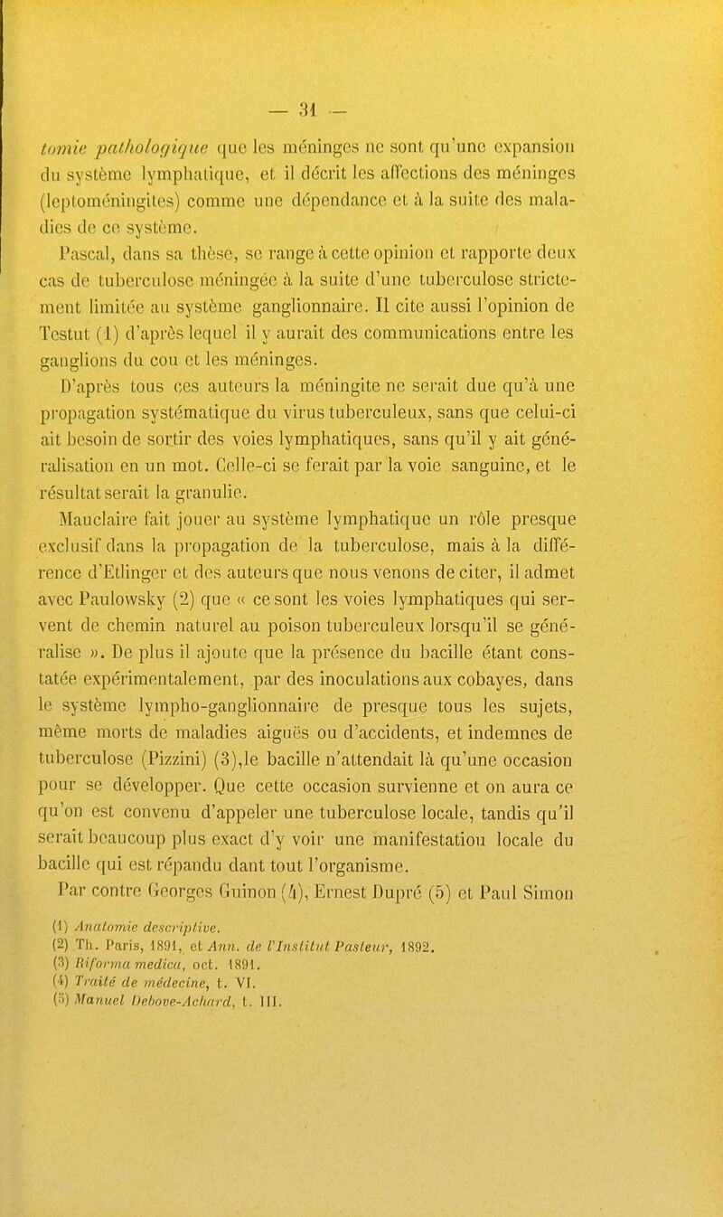 tomie pathologique que les méninges ne sont qu'une expansion du système lymphatique, et il décrit les aiïections des méninges (leptoméningites) comme une dépendance et à la suite des mala- dies de ce système. Pascal, dans sa thèse, se range à cette opinion et rapporte deux cas de tuberculose méningée à la suite d'une tuberculose stricte- ment limitée au système ganglionnaire. Il cite aussi l'opinion de Tcstut (1) d'après lequel il y aurait des communications entre les ganglions du cou et les méninges. D'après tous ces auteurs la méningite ne serait due qu'à une propagation systématique du virus tuberculeux, sans que celui-ci ait besoin de sortir des voies lymphatiques, sans qu'il y ait géné- ralisation en un mot. Celle-ci se ferait par la voie sanguine, et le résultat serait la granulie. Mauclaire fait jouer au système lymphatique un rôle presque exclusif dans la propagation de la tuberculose, mais à la diffé- rence d'Edinger et des auteurs que nous venons de citer, il admet avec Paulowsky (2) que « ce sont les voies lymphatiques qui ser- vent de chemin naturel au poison tuberculeux lorsqu'il se géné- ralise ». De plus il ajoute que la présence du bacille étant cons- tatée expérimentalement, par des inoculations aux cobayes, dans le système lympho-ganglionnaire de presque tous les sujets, même morts de maladies aiguës ou d'accidents, et indemnes de tuberculose (Pizzini) (3),le bacille n'attendait Là qu'une occasion pour se développer. Que cette occasion survienne et on aura ce qu'on est convenu d'appeler une tuberculose locale, tandis qu'il serait beaucoup plus exact d'y voir une manifestation locale du bacille qui est répandu dant tout l'organisme. Par contre Georges Guinon Ernest Dupré (5) et Paul Simon (1) AnaLoynie descripl/ive. (2) Th. Paris, 1891, cl Ami. de VInstitut Pasteur, 1892. (3) informa medicu, oct. 1891. (4) Traité de médecine, t. VI. (•■;) ManueZ iJebove-Achnrd, t. HI.