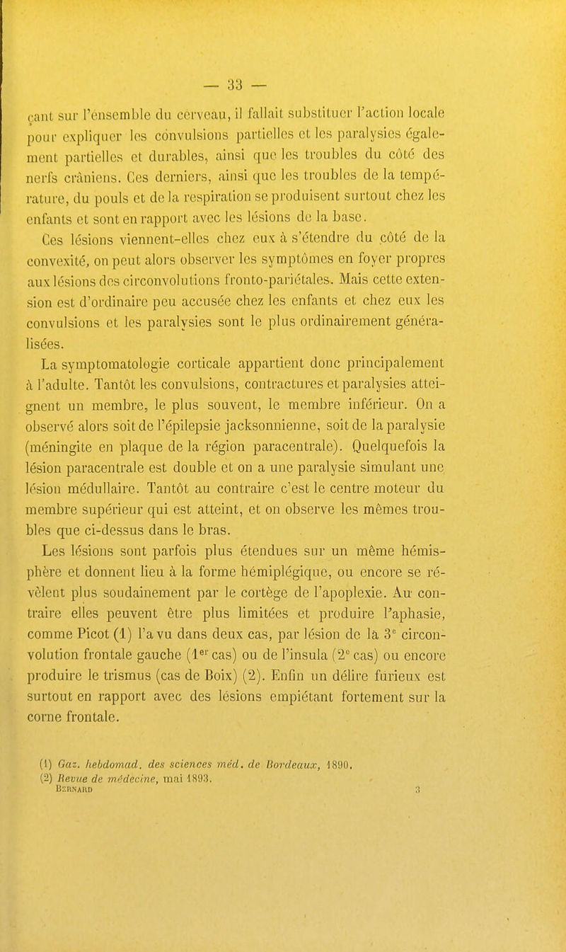 cant sur l'éiiscmble du cerveau, il fallait substituer l'action locale pour expliquer les convulsions partielles et les paralysies égale- ment partielles et durables, ainsi que les troubles du côté des nerfs crâniens. Ces derniers, ainsi que les troubles de la tempé- rature, du pouls et de la respiration se produisent surtout chez les enfants et sont en rapport avec les lésions de la base. Ces lésions viennent-elles chez eu.K à s'étendre du côté de la convexité, on peut alors observer les symptômes en foyer propres aux lésions des circonvolutions fronto-pariétales. Mais cette exten- sion est d'ordinaire peu accusée chez les enfants et chez eux les convulsions et les paralysies sont le plus ordinairement généra- lisées. La symptomatologie corticale appartient donc principalement à l'adulte. Tantôt les convulsions, contractures et paralysies attei- gnent un membre, le plus souvent, le membre inférieur. On a observé alors soit de l'épilepsie jacksonnienne, soit de la paralysie (méningite en plaque de la région paracentraie). Quelquefois la lésion paracentrale est double et on a une paralysie simulant une lésion médullaire. Tantôt au contraire c'est le centre moteur du membre supérieur qui est atteint, et on observe les mêmes trou- bles que ci-dessus dans le bras. Les lésions sont parfois plus étendues sur un même hémis- phère et donnent lieu à la forme hémiplégique, ou encore se ré- vèlent plus soudainement par le cortège de l'apoplexie. Au con- traire elles peuvent être plus limitées et produire Faphasie, comme Picot (1) l'a vu dans deux cas, par lésion de la 3° circon- volution frontale gauche (l^' cas) ou de l'insula (2° cas) ou encore produire le trismus (cas de Boix) (2). Enfin un déhre furieux est surtout en rapport avec des lésions empiétant fortement sur la corne frontale. (1) Gaz. hebdomud. des sciences méd. de Bordeaux, dR90. (2) Hevue de médecine, mai 1893. Beiinakd ;t