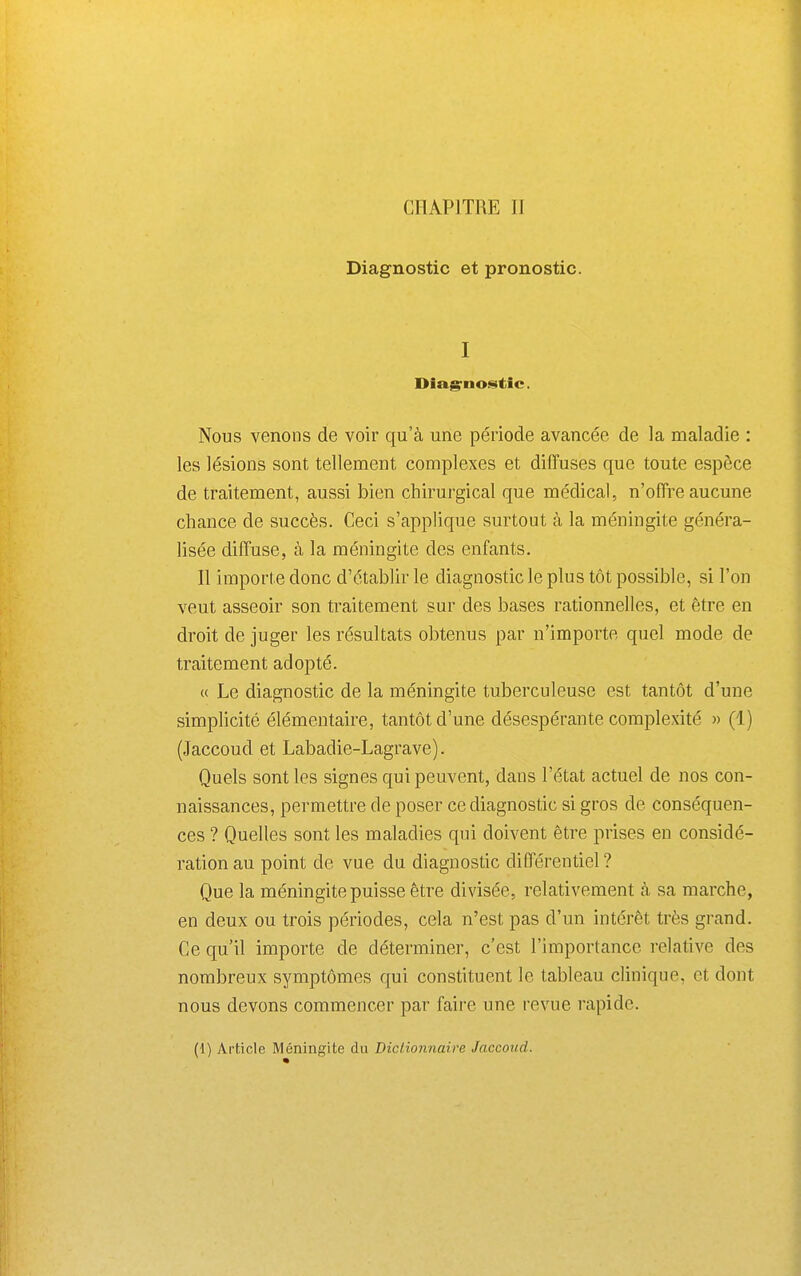 Diagnostic et pronostic. I Diagruostic. Nous venons de voir qu'à une période avancée de la maladie : les lésions sont tellement complexes et diffuses que toute espèce de traitement, aussi bien chirurgical que médical, n'offre aucune chance de succès. Ceci s'applique surtout à la méningite généra- lisée diffuse, à la méningite des enfants. Il importe donc d'établir le diagnostic le plus tôt possible, si l'on veut asseoir son traitement sur des bases rationnelles, et être en droit de juger les résultats obtenus par n'importe quel mode de traitement adopté. « Le diagnostic de la méningite tuberculeuse est tantôt d'une simplicité élémentaire, tantôt d'une désespérante complexité » (1) (Jaccoud et Labadie-Lagrave). Quels sont les signes qui peuvent, dans l'état actuel de nos con- naissances, permettre de poser ce diagnostic si gros de conséquen- ces ? Quelles sont les maladies qui doivent être prises en considé- ration au point de vue du diagnostic différentiel ? Que la méningite puisse être divisée, relativement à sa marche, en deux ou trois périodes, cela n'est pas d'un intérêt très grand. Ce qu'il importe de déterminer, c'est l'importance relative des nombreux symptômes qui constituent le tableau clinique, et dont nous devons commencer par faire une revue rapide. (1) Article Méningite du Diclionnaire Jaccoud.