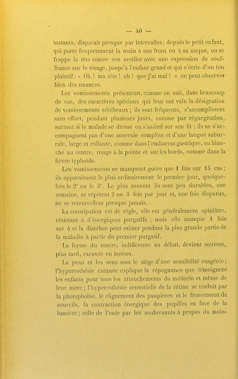 instants, disparaît presque par intervalles; depuis le petit enfant, qui porte fréquemment la main à son front ou à sa nuque, ou se frappe la tête contre son oreiller avec une expression de souf- france sur le visage, jusqu'à l'enfant grand et qui s'écrie d'un ton plaintif: « Oh ! ma tôte ! oh ! que j'ai mal ! » on peut observer bien des nuances. Les vomissements présentent, coiiime on sait, dans beaucoup de cas, des caractères spéciaux qui leur ont valu la désignation de vomissements cérébraux ; ils sont fréquents, s'accomplissent sans effort, pendant plusieurs joui'S, comme par régurgitation, surtout si le malade se dresse ou s'assied sur son lit ; ils ne s'ac- compagnent pas d'une anorexie complète et d'une langue sabur- rale, large et collante, comme dans l'embarras gastrique, ou blan- che au centre, rouge à la pointe et surlcs bords, comme dans la fièvre typhoïde. Les vomissements ne manquent guère que 1 fois sur 15 cas ; ils apparaissent le plus ordinairement le premier jour, quelque- fois le 2' ou le 3. Le plus souvent ils sont peu durables, une semaine, se répètent 2 ou 3 fois par jour et, une fois disparus, ne se renouvellent presque jamais. La constipation est de règle, elle est généralement opiniâtre, résistant cà d'énergiques purgatifs ; mais elle manque 1 fois sur h et la diarrhée peut exister pendant la plus grande partie de la maladie à partir du premier purgatif. La forme du ventre, indifférente au début, devient souvent, plus tard, cxcavée en bateau. La peau et les sens sont le siège d'une sensibilité exagérée ; l'hyperesthésie cutanée explique la répugnance que témoignent les enfants pour tous les attouchements du médecin et même de leur mère ; l'hyperesthésie sensorielle de la rétine se traduit par la photophobie, le clignement des paupières et le froncement de sourcils, la contraction énergique des pupilles en face de la lumière ; celle de l'ouïe par les soubresauts à propos du moin-
