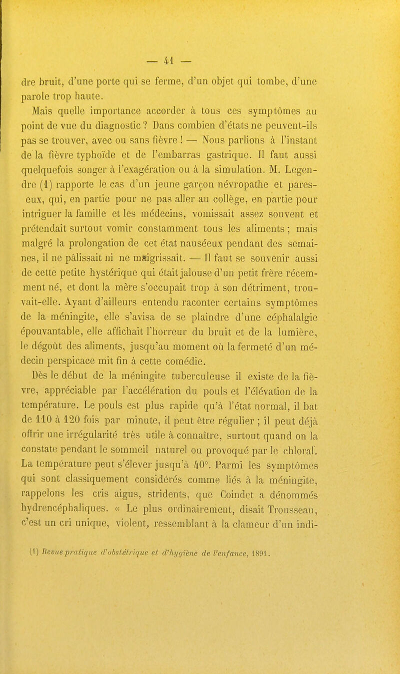 dre bruit, d'une porte qui se ferme, d'un objet qui tombe, d'une parole trop haute. Mais quelle importance accorder à tous ces symptômes au point de vue du diagnostic ? Dans combien d'états ne peuvent-ils pas se trouver, avec ou sans fièvre ! — Nous parlions à l'instant de là fièvre typhoïde et de l'embarras gastrique. 11 faut aussi quelquefois songer à l'exagération ou à la simulation. M. Legen- drc (1) rapporte le cas d'un jeune garçon névropathe et pares- eux, qui, en partie pour ne pas aller au collège, en partie pour intriguer la famille et les médecins, vomissait assez souvent et prétendait surtout vomir constamment tous les aliments ; mais malgré la prolongation de cet état nauséeux pendant des semai- nes, il ne pâlissait ni ne maigrissait. — Il faut se souvenir aussi de cette petite hystérique qui était jalouse d'un petit frère récem- ment né, et dont la mère s'occupait trop à son détriment, trou- vait-elle. Ayant d'ailleurs entendu raconter certains symptômes de la méningite, elle s'avisa de se plaindre d'une céphalalgie épouvantable, elle affichait l'horreur du bruit et de la lumière, le dégoût des aliments, jusqu'au moment où la fermeté d'un mé- decin perspicace mit fin à cette comédie. Dès le début de la méningite tuberculeuse il existe de la fiè- vre, appréciable par l'accélération du pouls et l'élévation de la température. Le pouls est plus rapide qu'à l'état normal, il bat de 110 k 120 fois par minute, il peut être régulier ; il peut déjcà ofirir une irrégularité très utile à connaître, surtout quand on la constate pendant le sommeil naturel ou provoqué par le chloraf. La température peut s'élever jusqu'à kO°. Parmi les symptômes qui sont classiquement considérés comme liés à la méningite, rappelons les cris aigus, stridents, que Coindct a dénommés hydrencéphaliques. « Le plus ordinairement, disait Trousseau, c'est un cri unique, violent^ ressemblant à la clameur d'un indi- (1) [tevne priilifiiie il'obstétrique et d'hyr/iène de l'enfance, 1891.